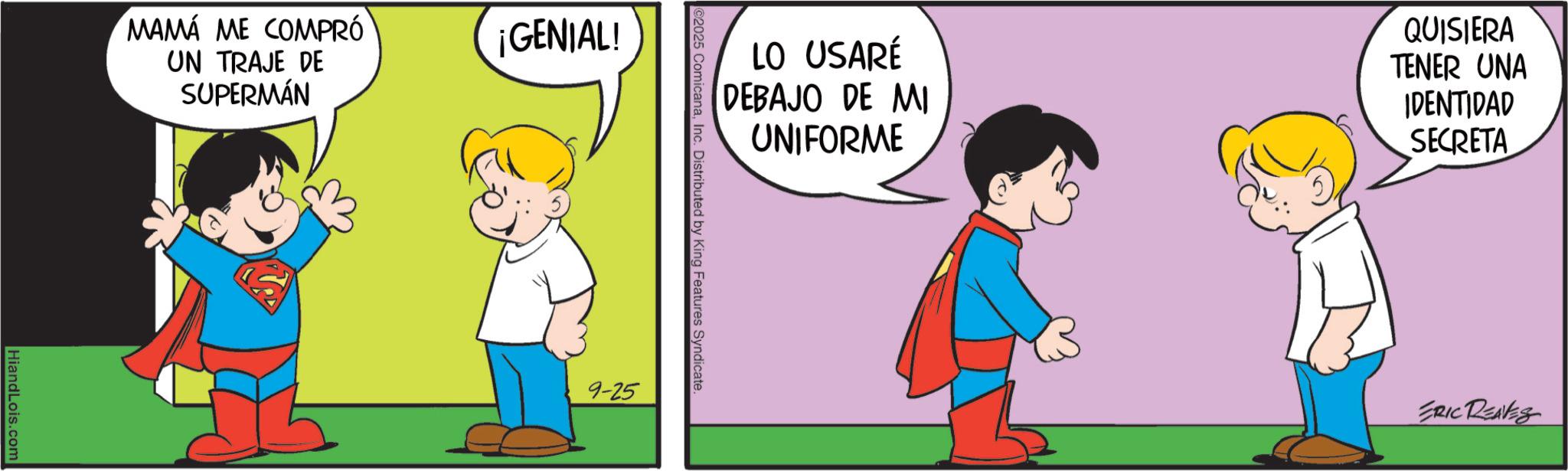 Superhero OCR: MAMA ME COMPRÓ UN TRAJE DE SUPERMÁN HiandLois.com GENIAL! LO USARÉ DEBAJO DE MI UNIFORME QUISIERA TENER UNA IDENTIDAD SECRETA @2025 ComicanaInc. Distributed by King Features Syndicate. 9-25 ERIC REAVES MAMA ME COMPRÓ UN TRAJE DE SUPERMÁN HiandLois.com GENIAL ! LO USARÉ DEBAJO DE MI UNIFORME QUISIERA TENER UNA IDENTIDAD SECRETA @ 2025 ComicanaInc. Distributed by King Features Syndicate . 9-25 ERIC REAVES