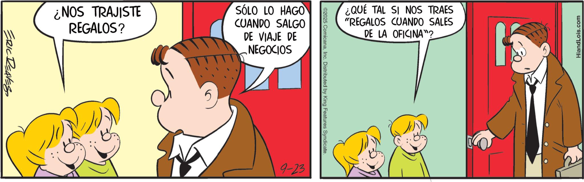 Animation OCR: ERIC REAVES ¿NOS TRAJISTE REGALOS? SÓLO LO HAGO CUANDO SALGO DE VIAJE DE NEGOCIOS 5 ¿QUE TAL SI NOS TRAES "REGALOS CUANDO SALES DE LA OFICINA"? ©2025 ComicanaInc. Distributed by King Features Syndicate. 9-23 HiandLois.com ERIC REAVES ¿ NOS TRAJISTE REGALOS ? SÓLO LO HAGO CUANDO SALGO DE VIAJE DE NEGOCIOS 5 ¿ QUE TAL SI NOS TRAES " REGALOS CUANDO SALES DE LA OFICINA " ? © 2025 ComicanaInc. Distributed by King Features Syndicate . 9-23 HiandLois.com