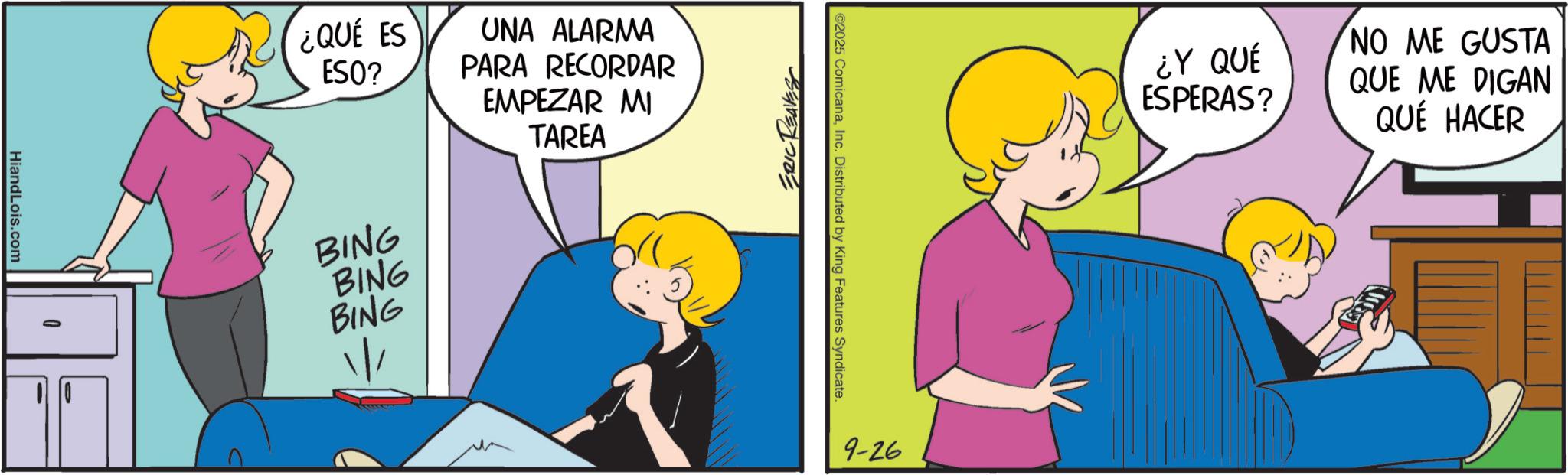 Comic book OCR: HiandLois.com ¿QUÉ ES ESO? BING BING BING UNA ALARMA PARA RECORDAR EMPEZAR MI TAREA ERIC REAVES ©2025 ComicanaInc. Distributed by King Features Syndicate. 9-26 ¿Y QUÉ ESPERAS? NO ME GUSTA QUE ME DIGAN QUÉ HACER HiandLois.com ¿ QUÉ ES ESO ? BING BING BING UNA ALARMA PARA RECORDAR EMPEZAR MI TAREA ERIC REAVES © 2025 ComicanaInc. Distributed by King Features Syndicate . 9-26 ¿ Y QUÉ ESPERAS ? NO ME GUSTA QUE ME DIGAN QUÉ HACER