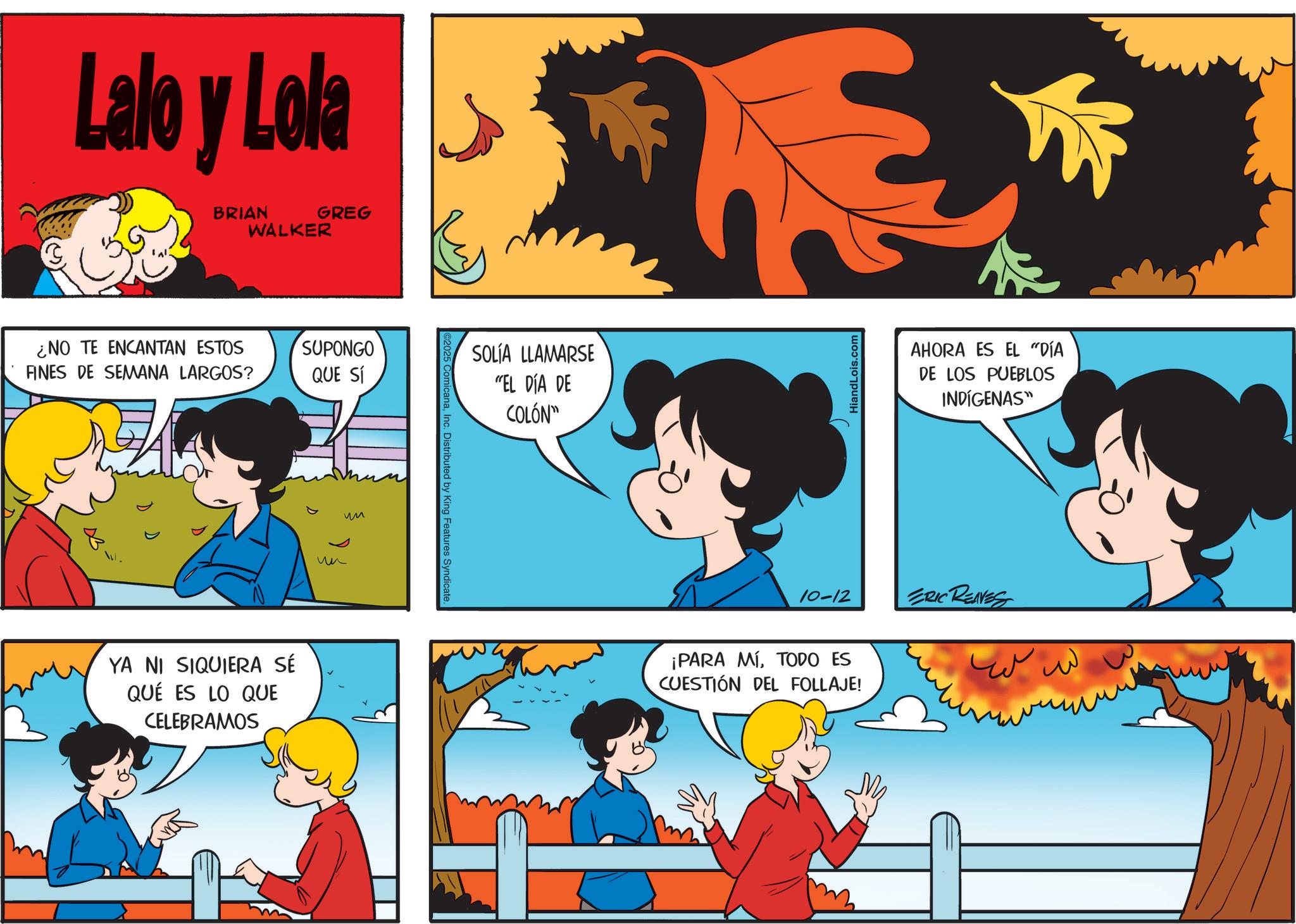 Comic book OCR: Lalo y Lola BRIAN WALKER GREG ¿NO TE ENCANTAN ESTOS FINES DE SEMANA LARGOS? SUPONGO QUE SÍ YA NI SIQUIERA SÉ QUÉ ES LO QUE CELEBRAMOS ?? ?? ComicanaInc. Distributed by King Features Syndicate. SOLÍA LLAMARSE "EL DÍA DE COLÓN" HiandLois.com AHORA ES EL "DÍA DE LOS PUEBLOS INDÍGENAS" 10-12 ERIC REAVES ¡PARA MÍTODO ES CUESTIÓN DEL FOLLAJE! ??? ?? Lalo y Lola BRIAN WALKER GREG ¿ NO TE ENCANTAN ESTOS FINES DE SEMANA LARGOS ? SUPONGO QUE SÍ YA NI SIQUIERA SÉ QUÉ ES LO QUE CELEBRAMOS ?? ?? ComicanaInc. Distributed by King Features Syndicate . SOLÍA LLAMARSE " EL DÍA DE COLÓN " HiandLois.com AHORA ES EL " DÍA DE LOS PUEBLOS INDÍGENAS " 10-12 ERIC REAVES ¡ PARA MÍTODO ES CUESTIÓN DEL FOLLAJE ! ??? ??