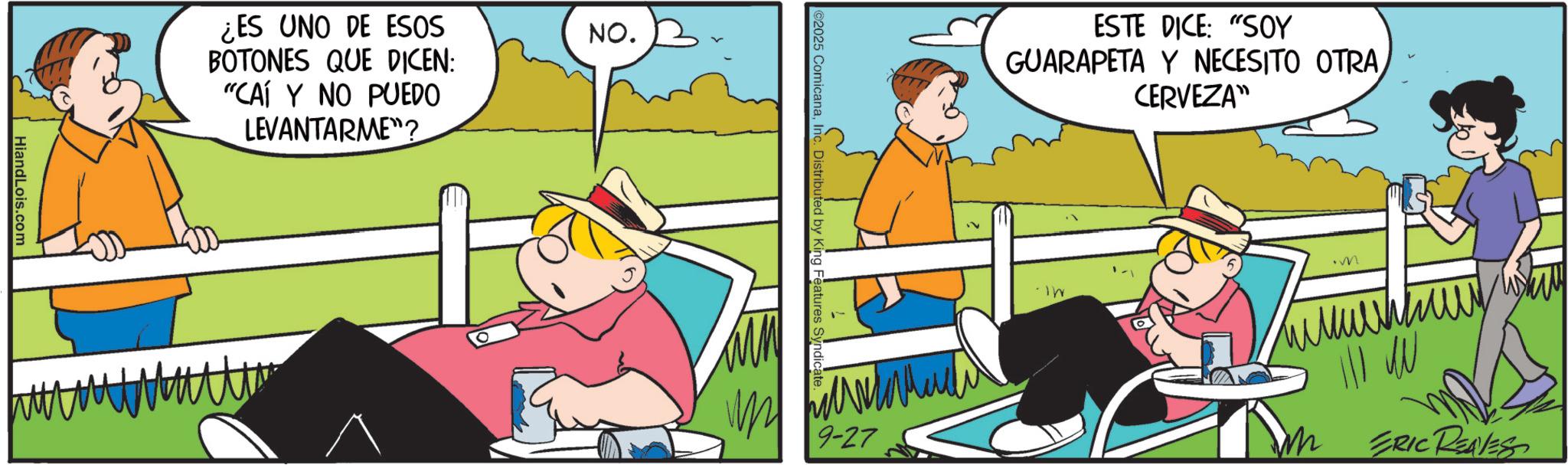 Happiness OCR: HiandLois.com ¿ES UNO DE ESOS BOTONES QUE DICEN: "CAÍ Y NO PUEDO LEVANTARME"? NO. 2025 ComicanaInc. Distributed by King Features Syndicat 9-27 ESTE DICE: "SOY GUARAPETA Y NECESITO OTRACERVEZA" " M ERIC REAVES HiandLois.com ¿ ES UNO DE ESOS BOTONES QUE DICEN : " CAÍ Y NO PUEDO LEVANTARME " ? NO . 2025 ComicanaInc. Distributed by King Features Syndicat 9-27 ESTE DICE : " SOY GUARAPETA Y NECESITO OTRACERVEZA " " M ERIC REAVES