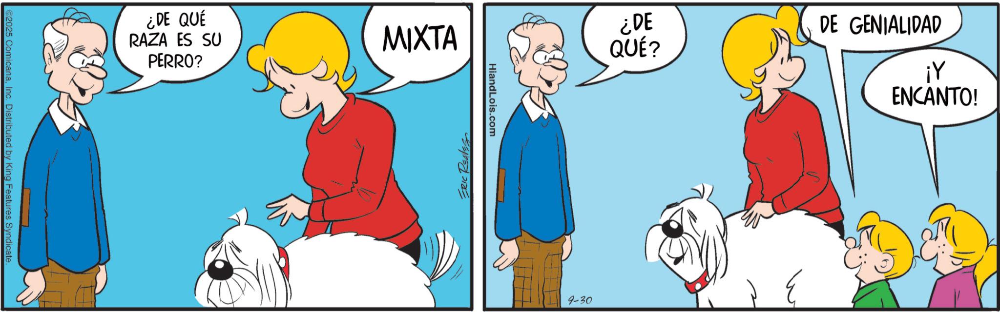 Animal training OCR: ©2025 ComicanaInc. Distributed by King Features Syndicate. ¿DE QUÉ RAZA ES SU PERRO? MIXTA ERIC REAVES HiandLois.com ¿DE QUÉ? 9-30 DE GENIALIDAD ¡Y ENCANTO! 3 © 2025 ComicanaInc. Distributed by King Features Syndicate . ¿ DE QUÉ RAZA ES SU PERRO ? MIXTA ERIC REAVES HiandLois.com ¿ DE QUÉ ? 9-30 DE GENIALIDAD ¡ Y ENCANTO ! 3