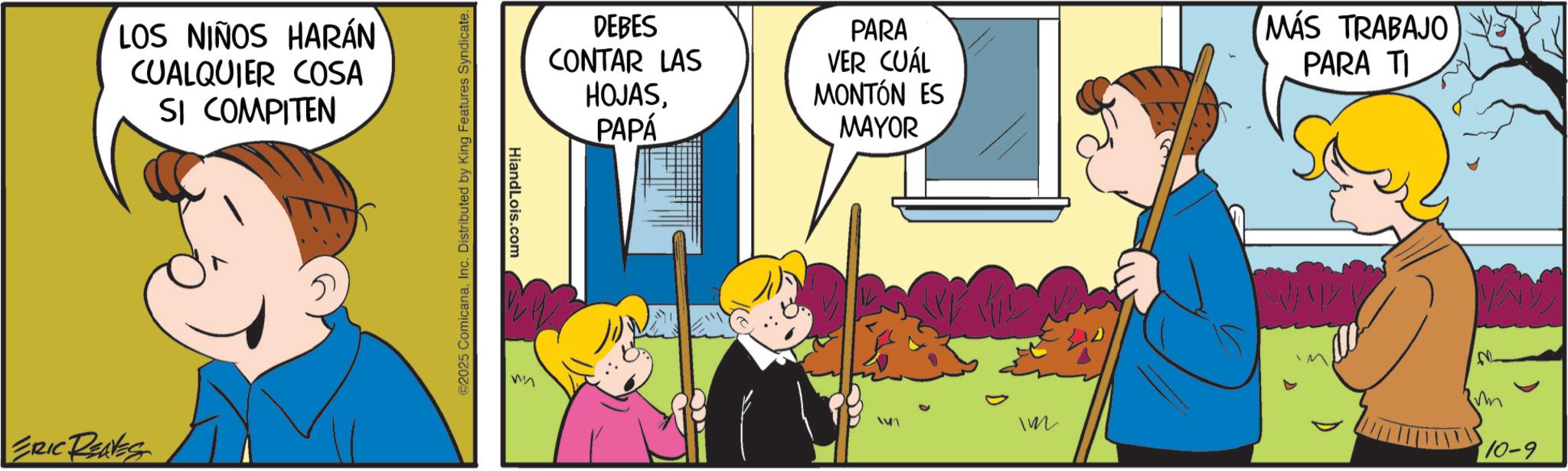 Sharing OCR: LOS NIÑOS HARÁN CUALQUIER COSA SI COMPITEN ERIC REAVES ©2025 ComicanaInc. Distributed by King Features Syndicate. HiandLois.com DEBES CONTAR LAS HOJASPAPÁ PARA VER CUÁL MONTÓN ES MAYOR MÁS TRABAJO PARA TI Im 10-9 LOS NIÑOS HARÁN CUALQUIER COSA SI COMPITEN ERIC REAVES © 2025 ComicanaInc. Distributed by King Features Syndicate . HiandLois.com DEBES CONTAR LAS HOJASPAPÁ PARA VER CUÁL MONTÓN ES MAYOR MÁS TRABAJO PARA TI Im 10-9