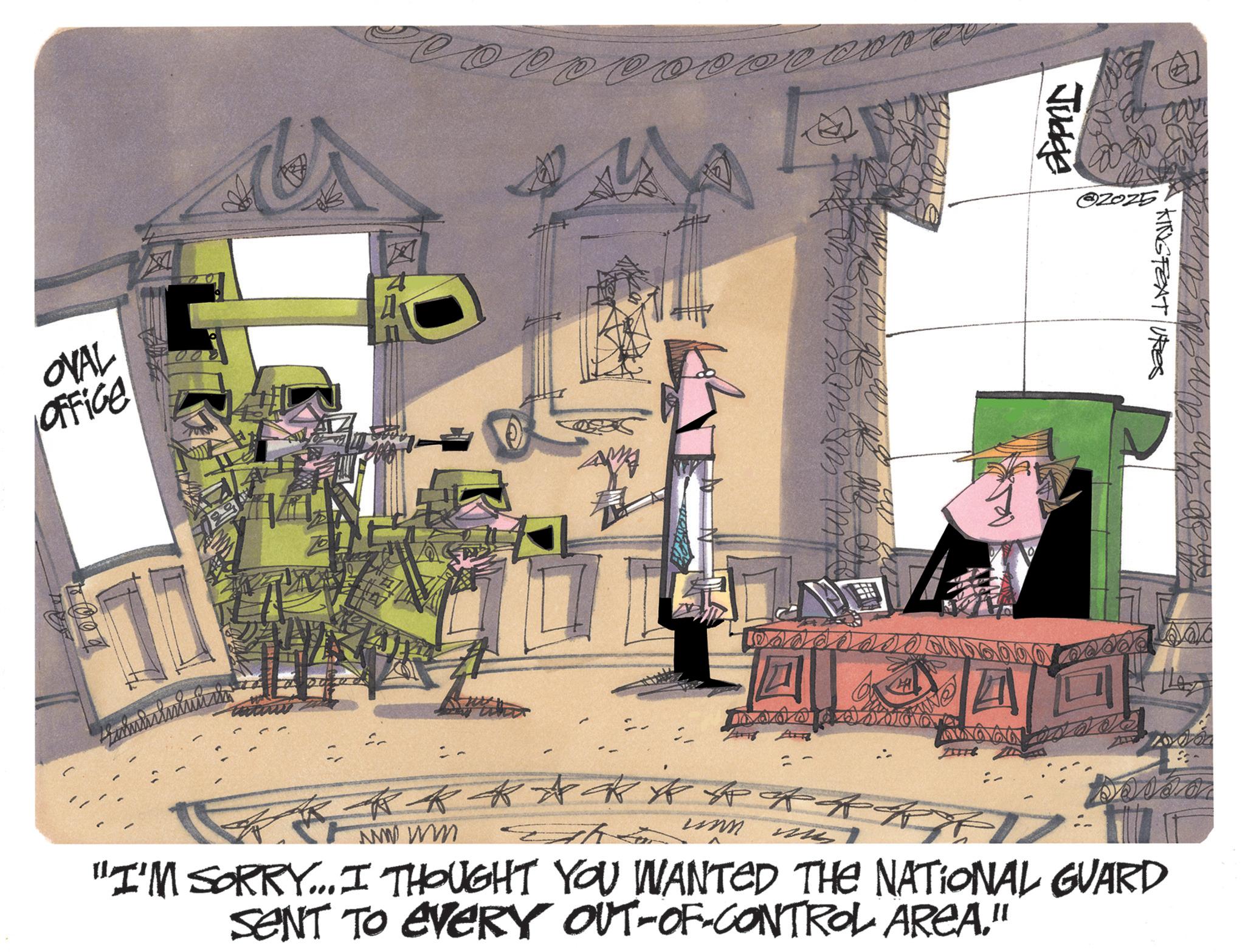 Fiction OCR: OVAL Office 100% ? Jucke MM ? ?2025 KINGFEATURES m o d o a d d d ? == == == kkkkk R "I'M SORRY... I THOUGHT YOU WANTED THE NATIONAL GUARD SENT TO EVERY OUT-OF-CONTROL AREA." OVAL Office 100 % ? Jucke MM ? ?2025 KINGFEATURES m o d o a d d d ? == == == kkkkk R " I'M SORRY ... I THOUGHT YOU WANTED THE NATIONAL GUARD SENT TO EVERY OUT - OF - CONTROL AREA . "