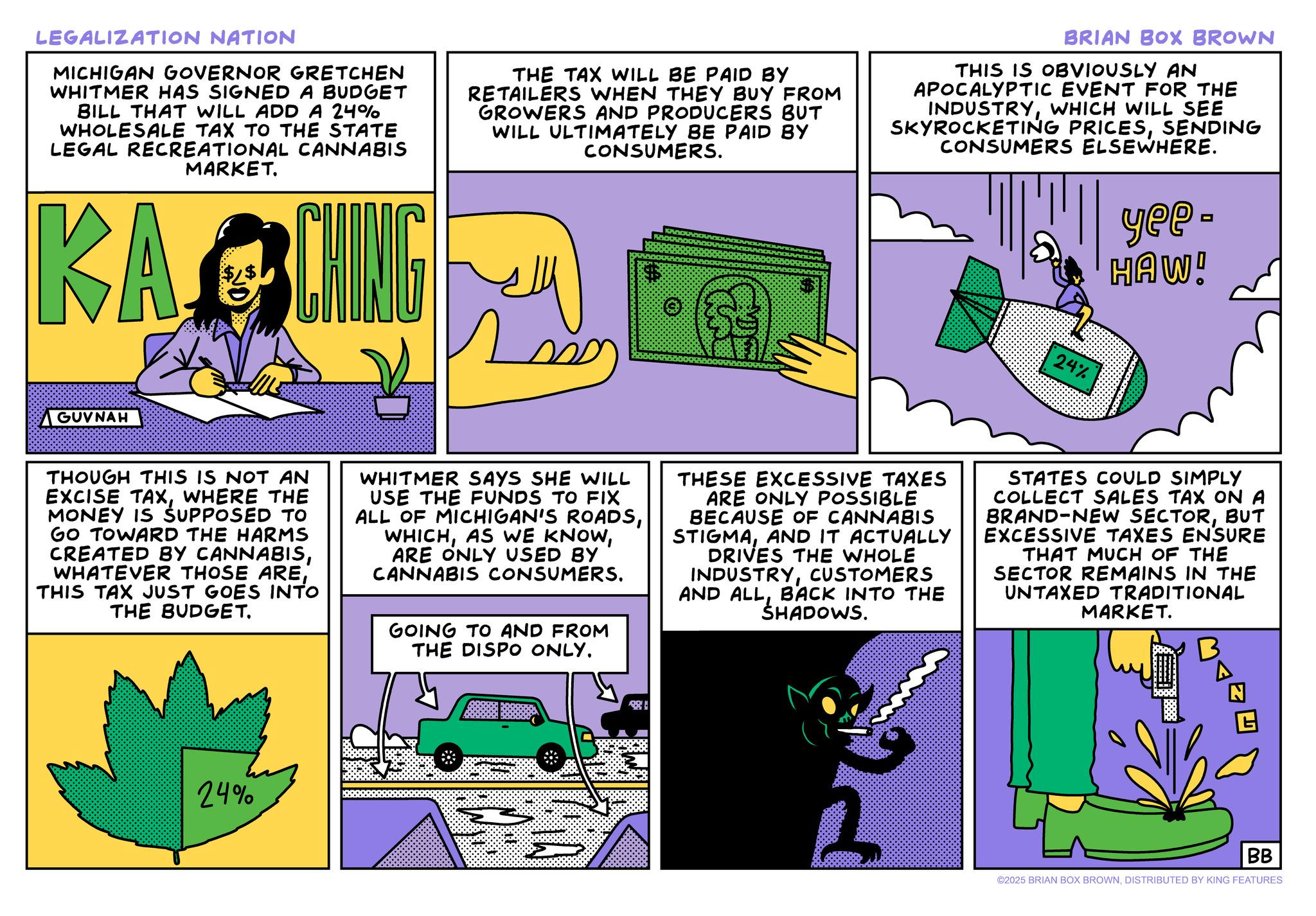 Fictional character OCR: LEGALIZATION NATION MICHIGAN GOVERNOR GRETCHEN WHITMER HAS SIGNED A BUDGET BILL THAT WILL ADD A 24% WHOLESALE TAX TO THE STATE LEGAL RECREATIONAL CANNABIS MARKET. KARCHING THE TAX WILL BE PAID BY RETAILERS WHEN THEY BUY FROM GROWERS AND PRODUCERS BUT WILL ULTIMATELY BE PAID BY CONSUMERS. BRIAN BOX BROWN THIS IS OBVIOUSLY AN APOCALYPTIC EVENT FOR THE INDUSTRYWHICH WILL SEE SKYROCKETING PRICESSENDING CONSUMERS ELSEWHERE. yee- HAW! GUVNAH 24% THOUGH THIS IS NOT AN EXCISE TAXWHERE THE MONEY IS SUPPOSED TO GO TOWARD THE HARMS CREATED BY CANNABISTHIS TAX JUST GOES INTO THE BUDGET. WHITMER SAYS SHE WILL USE THE FUNDS TO FIX ALL OF MICHIGAN'S ROADSARE ONLY USED BY CANNABIS CONSUMERS. GOING TO AND FROM THE DISPO ONLY. THESE EXCESSIVE TAXES ARE ONLY POSSIBLE BECAUSE OF CANNABIS STIGMAAND IT ACTUALLY DRIVES THE WHOLE INDUSTRYCUSTOMERS AND ALLBACK INTO THE SHADOWS. STATES COULD SIMPLY COLLECT SALES TAX ON A BRAND-NEW SECTORBUT EXCESSIVE TAXES ENSURE THAT MUCH OF THE SECTOR REMAINS IN THE UNTAXED TRADITIONAL MARKET. B 24% BB ©2025 BRIAN BOX BROWNDISTRIBUTED BY KING FEATURES LEGALIZATION NATION MICHIGAN GOVERNOR GRETCHEN WHITMER HAS SIGNED A BUDGET BILL THAT WILL ADD A 24 % WHOLESALE TAX TO THE STATE LEGAL RECREATIONAL CANNABIS MARKET . KARCHING THE TAX WILL BE PAID BY RETAILERS WHEN THEY BUY FROM GROWERS AND PRODUCERS BUT WILL ULTIMATELY BE PAID BY CONSUMERS . BRIAN BOX BROWN THIS IS OBVIOUSLY AN APOCALYPTIC EVENT FOR THE INDUSTRYWHICH WILL SEE SKYROCKETING PRICESSENDING CONSUMERS ELSEWHERE . yee- HAW ! GUVNAH 24 % THOUGH THIS IS NOT AN EXCISE TAXWHERE THE MONEY IS SUPPOSED TO GO TOWARD THE HARMS CREATED BY CANNABISWHATEVER THOSE ARETHIS TAX JUST GOES INTO THE BUDGET . WHITMER SAYS SHE WILL USE THE FUNDS TO FIX ALL OF MICHIGAN'S ROADSAS WE KNOWARE ONLY USED BY CANNABIS CONSUMERS . GOING TO AND FROM THE DISPO ONLY . THESE EXCESSIVE TAXES ARE ONLY POSSIBLE BECAUSE OF CANNABIS STIGMAAND IT ACTUALLY DRIVES THE WHOLE INDUSTRYCUSTOMERS AND ALLBACK INTO THE SHADOWS . STATES COULD SIMPLY COLLECT SALES TAX ON A BRAND - NEW SECTORBUT EXCESSIVE TAXES ENSURE THAT MUCH OF THE SECTOR REMAINS IN THE UNTAXED TRADITIONAL MARKET . B 24 % BB © 2025 BRIAN BOX BROWNDISTRIBUTED BY KING FEATURES