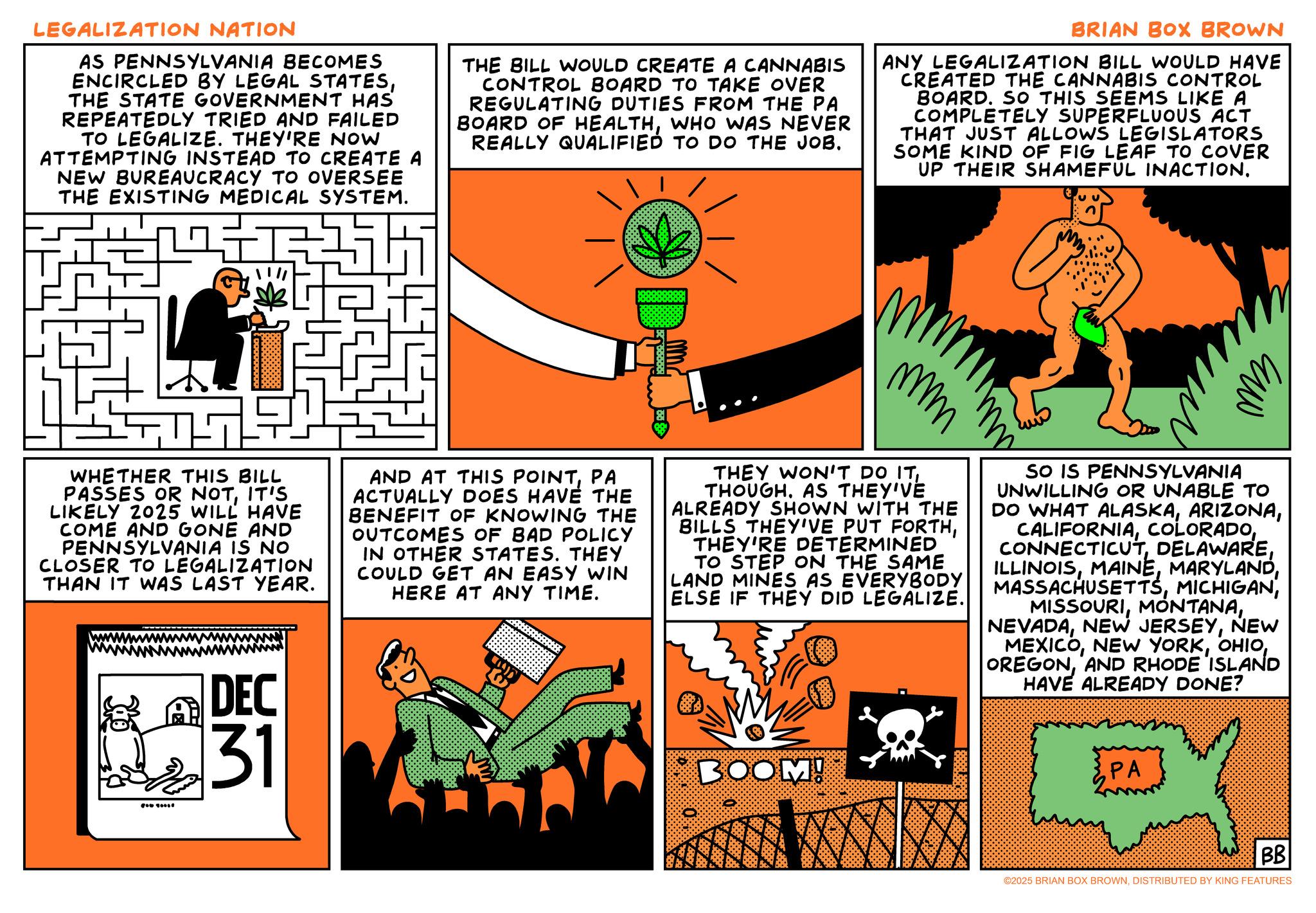 Animation OCR: LEGALIZATION NATION AS PENNSYLVANIA BECOMES ENCIRCLED BY LEGAL STATESTHE STATE GOVERNMENT HAS REPEATEDLY TRIED AND FAILED TO LEGALIZE. THEY'RE NOW ATTEMPTING INSTEAD TO CREATE A NEW BUREAUCRACY TO OVERSEE THE EXISTING MEDICAL SYSTEM. THE BILL WOULD CREATE A CANNABIS CONTROL BOARD TO TAKE OVER REGULATING DUTIES FROM THE PA BOARD OF HEALTHWHO WAS NEVER REALLY QUALIFIED TO DO THE JOB. BRIAN BOX BROWN ANY LEGALIZATION BILL WOULD HAVE CREATED THE CANNABIS CONTROL BOARD. SO THIS SEEMS LIKE A COMPLETELY SUPERFLUOUS ACT THAT JUST ALLOWS LEGISLATORS SOME KIND OF FIG LEAF TO COVER UP THEIR SHAMEFUL INACTION. Dm mmm ?? WHETHER THIS BILL PASSES OR NOTIT'S LIKELY 2025 WILL HAVE COME AND GONE AND PENNSYLVANIA IS NO CLOSER TO LEGALIZATION THAN IT WAS LAST YEAR. AND AT THIS POINTPA ACTUALLY DOES HAVE THE BENEFIT OF KNOWING THE OUTCOMES OF BAD POLICY IN OTHER STATES. THEY COULD GET AN EASY WIN HERE AT ANY TIME. THEY WON'T DO ITTHOUGH. AS THEY'VE ALREADY SHOWN WITH THE BILLS THEY'VE PUT FORTHTHEY'RE DETERMINED TO STEP ON THE SAME LAND MINES AS EVERYBODY ELSE IF THEY DID LEGALIZE. SO IS PENNSYLVANIA UNWILLING OR UNABLE TO DO WHAT ALASKANEW MEXICOAND RHODE ISLAND HAVE ALREADY DONE? DEC HM 31 BOOM! PA BB ©2025 BRIAN BOX BROWNDISTRIBUTED BY KING FEATURES LEGALIZATION NATION AS PENNSYLVANIA BECOMES ENCIRCLED BY LEGAL STATESTHE STATE GOVERNMENT HAS REPEATEDLY TRIED AND FAILED TO LEGALIZE . THEY'RE NOW ATTEMPTING INSTEAD TO CREATE A NEW BUREAUCRACY TO OVERSEE THE EXISTING MEDICAL SYSTEM . THE BILL WOULD CREATE A CANNABIS CONTROL BOARD TO TAKE OVER REGULATING DUTIES FROM THE PA BOARD OF HEALTHWHO WAS NEVER REALLY QUALIFIED TO DO THE JOB . BRIAN BOX BROWN ANY LEGALIZATION BILL WOULD HAVE CREATED THE CANNABIS CONTROL BOARD . SO THIS SEEMS LIKE A COMPLETELY SUPERFLUOUS ACT THAT JUST ALLOWS LEGISLATORS SOME KIND OF FIG LEAF TO COVER UP THEIR SHAMEFUL INACTION . Dm mmm ?? WHETHER THIS BILL PASSES OR NOTIT'S LIKELY 2025 WILL HAVE COME AND GONE AND PENNSYLVANIA IS NO CLOSER TO LEGALIZATION THAN IT WAS LAST YEAR . AND AT THIS POINTPA ACTUALLY DOES HAVE THE BENEFIT OF KNOWING THE OUTCOMES OF BAD POLICY IN OTHER STATES . THEY COULD GET AN EASY WIN HERE AT ANY TIME . THEY WON'T DO ITTHOUGH . AS THEY'VE ALREADY SHOWN WITH THE BILLS THEY'VE PUT FORTHTHEY'RE DETERMINED TO STEP ON THE SAME LAND MINES AS EVERYBODY ELSE IF THEY DID LEGALIZE . SO IS PENNSYLVANIA UNWILLING OR UNABLE TO DO WHAT ALASKANEW JERSEYNEW MEXICONEW YORKAND RHODE ISLAND HAVE ALREADY DONE ? DEC HM 31 BOOM ! PA BB © 2025 BRIAN BOX BROWNDISTRIBUTED BY KING FEATURES