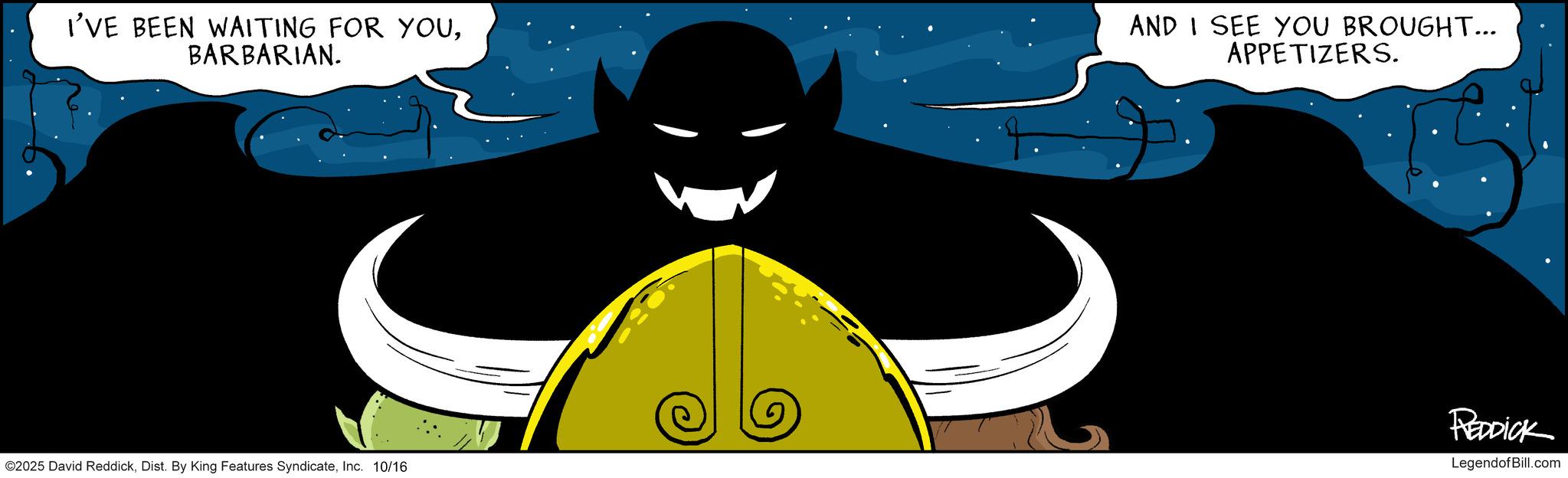 Graphics OCR: I'VE BEEN WAITING FOR YOUBARBARIAN. AND I SEE YOU BROUGHT... APPETIZERS. ©2025 David ReddickInc. 10/16 REDDICK LegendofBill.com I'VE BEEN WAITING FOR YOUBARBARIAN . AND I SEE YOU BROUGHT ... APPETIZERS . © 2025 David ReddickDist . By King Features SyndicateInc. 10/16 REDDICK LegendofBill.com