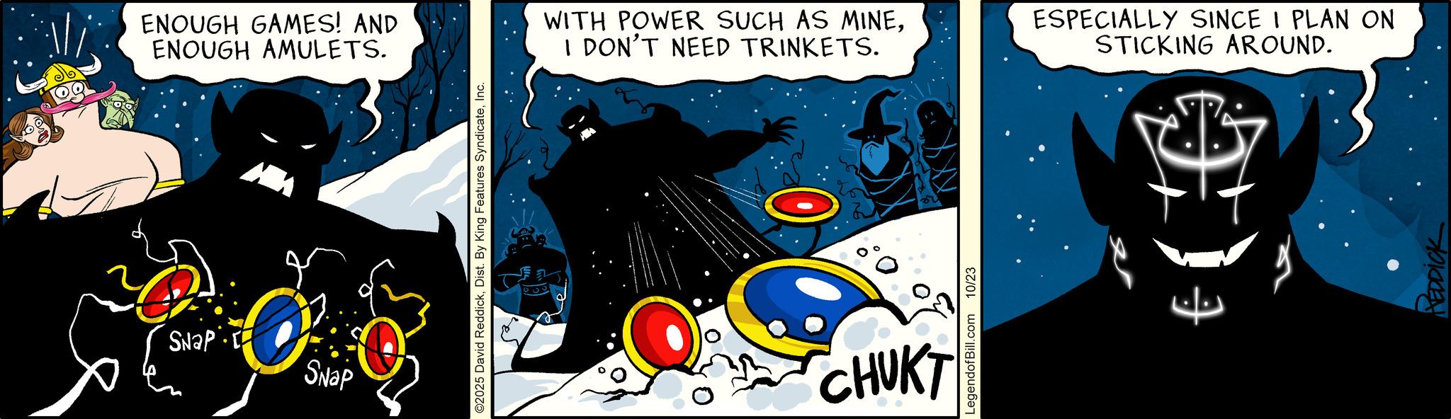 Justice League OCR: ENOUGH GAMES! AND ENOUGH AMULETS. SNAP Snap ©2025 David ReddickInc. WITH POWER SUCH AS MINEI DON'T NEED TRINKETS. 0 CHUKT LegendofBill.com 10/23 ESPECIALLY SINCE I PLAN ON STICKING AROUND. 7 REDDICK ENOUGH GAMES ! AND ENOUGH AMULETS . SNAP Snap © 2025 David ReddickDist . By King Features SyndicateInc. WITH POWER SUCH AS MINEI DON'T NEED TRINKETS . 0 CHUKT LegendofBill.com 10/23 ESPECIALLY SINCE I PLAN ON STICKING AROUND . 7 REDDICK