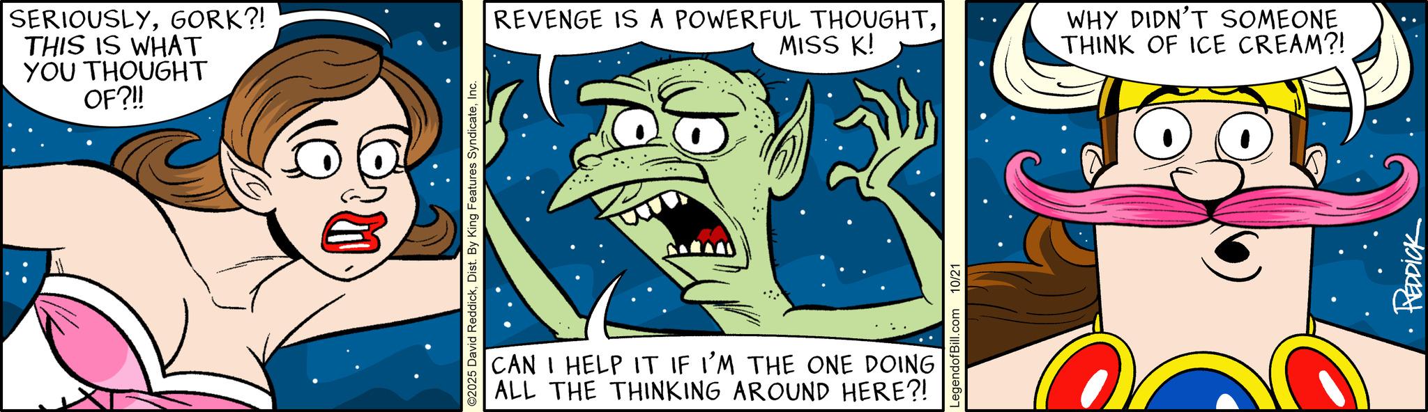 Comic book OCR: SERIOUSLYGORK?! THIS IS WHAT YOU THOUGHT OF?!! O2025 David ReddickInc. REVENGE IS A POWERFUL THOUGHTMISS K! WHY DIDN'T SOMEONE THINK OF ICE CREAM?! CAN I HELP IT IF I'M THE ONE DOING ALL THE THINKING AROUND HERE?! LegendofBill.com 10/21 REDDICK SERIOUSLYGORK ?! THIS IS WHAT YOU THOUGHT OF ? !! O2025 David ReddickDist . By King Features SyndicateInc. REVENGE IS A POWERFUL THOUGHTMISS K ! WHY DIDN'T SOMEONE THINK OF ICE CREAM ?! CAN I HELP IT IF I'M THE ONE DOING ALL THE THINKING AROUND HERE ?! LegendofBill.com 10/21 REDDICK