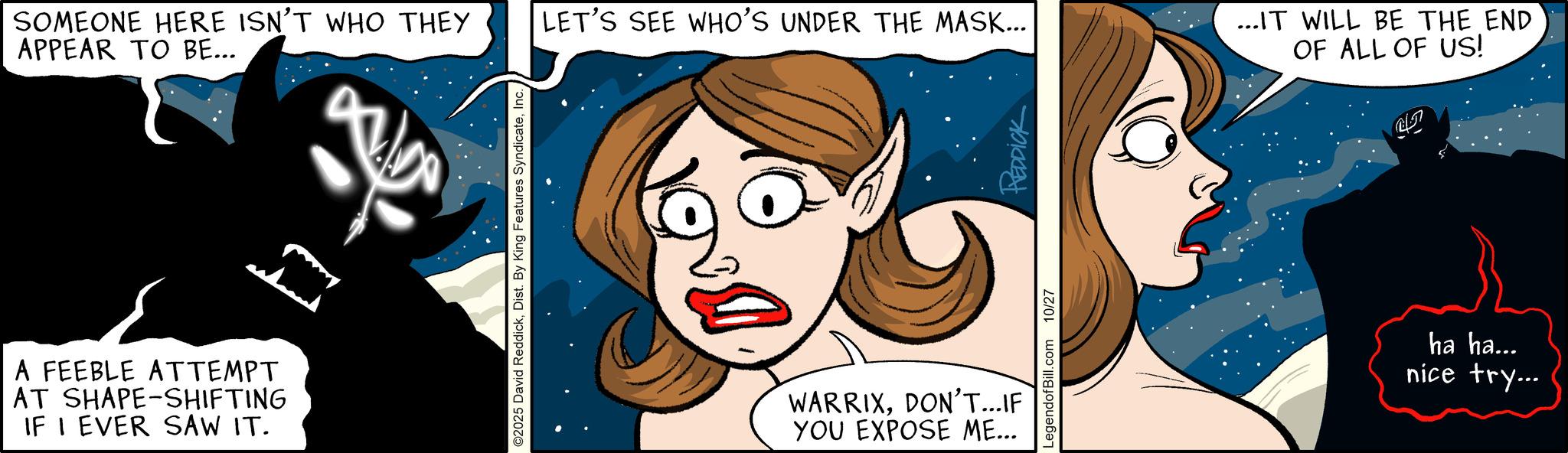 Publication OCR: SOMEONE HERE ISN'T WHO THEY APPEAR TO BE... LET'S SEE WHO'S UNDER THE MASK... A FEEBLE ATTEMPT AT SHAPE-SHIFTING IF I EVER SAW IT. O2025 David ReddickInc. LegendofBill.com 10/27 REDDICK WARRIXDON'T...IF YOU EXPOSE ME... ...IT WILL BE THE END OF ALL OF US! ?? ha ha... nice try... SOMEONE HERE ISN'T WHO THEY APPEAR TO BE ... LET'S SEE WHO'S UNDER THE MASK ... A FEEBLE ATTEMPT AT SHAPE - SHIFTING IF I EVER SAW IT . O2025 David ReddickDist . By King Features SyndicateInc. LegendofBill.com 10/27 REDDICK WARRIXDON'T ... IF YOU EXPOSE ME ... ... IT WILL BE THE END OF ALL OF US ! ?? ha ha ... nice try ...