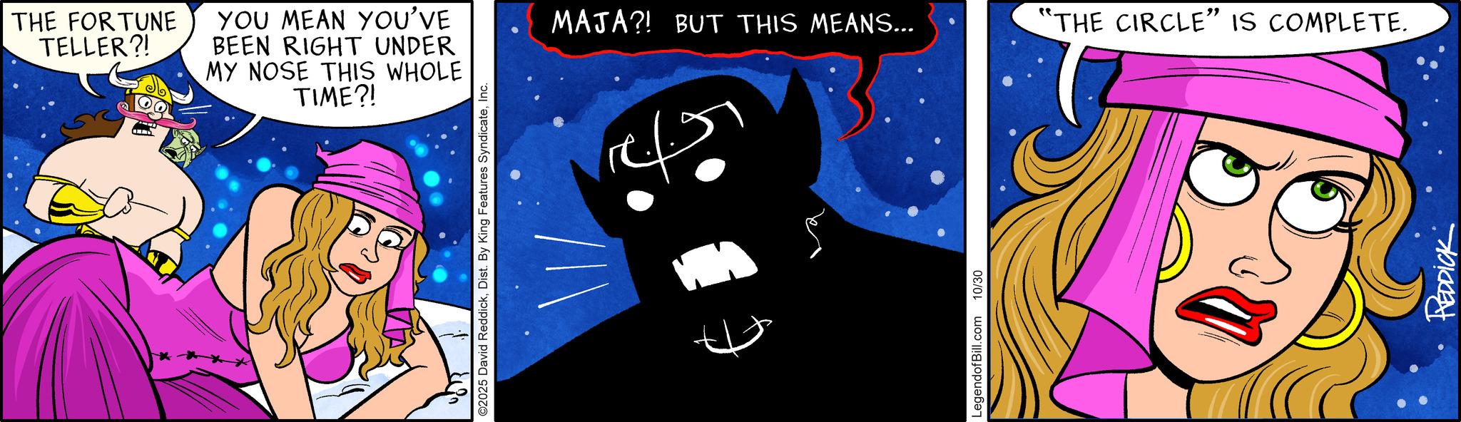 Comic book OCR: THE FORTUNE TELLER?! YOU MEAN YOU'VE BEEN RIGHT UNDER MY NOSE THIS WHOLE TIME?! O2025 David ReddickInc. MAJA?! BUT THIS MEANS... "THE CIRCLE" IS COMPLETE. LegendofBill.com 10/30 REDDICK THE FORTUNE TELLER ?! YOU MEAN YOU'VE BEEN RIGHT UNDER MY NOSE THIS WHOLE TIME ?! O2025 David ReddickDist . By King Features SyndicateInc. MAJA ?! BUT THIS MEANS ... " THE CIRCLE " IS COMPLETE . LegendofBill.com 10/30 REDDICK