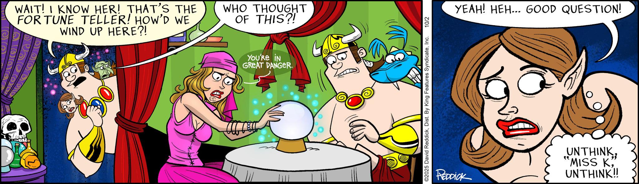 Graphics OCR: WAIT! I KNOW HER! THAT'S THE FOR TUNE TELLER! HOW'D WE WIND UP HERE?! WHO THOUGHT OF THIS?! YOU'RE IN GREAT DANGER. ©2025 David ReddickInc. 10/2 YEAH! HEH... GOOD QUESTION! REDDICK UNTHINK 'MISS K" UNTHINK!! WAIT ! I KNOW HER ! THAT'S THE FOR TUNE TELLER ! HOW'D WE WIND UP HERE ?! WHO THOUGHT OF THIS ?! YOU'RE IN GREAT DANGER . © 2025 David ReddickDist . By King Features SyndicateInc. 10/2 YEAH ! HEH ... GOOD QUESTION ! REDDICK UNTHINK ' MISS K" UNTHINK !!