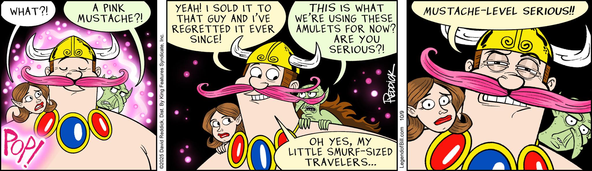 Graphics OCR: Pop WHAT?! A PINK MUSTACHE?! ©2025 David ReddickInc. YEAH! I SOLD IT TO THAT GUY AND I'VE REGRETTED IT EVER SINCE! THIS IS WHAT WE'RE USING THESE AMULETS FOR NOW? ARE YOU SERIOUS?! 00 LegendofBill.com 10/9 REDDICK OH YESMY LITTLE SMURF-SIZED TRAVELERS... MUSTACHE-LEVEL SERIOUS!! Pop WHAT ?! A PINK MUSTACHE ?! © 2025 David ReddickDist . By King Features SyndicateInc. YEAH ! I SOLD IT TO THAT GUY AND I'VE REGRETTED IT EVER SINCE ! THIS IS WHAT WE'RE USING THESE AMULETS FOR NOW ? ARE YOU SERIOUS ?! 00 LegendofBill.com 10/9 REDDICK OH YESMY LITTLE SMURF - SIZED TRAVELERS ... MUSTACHE - LEVEL SERIOUS !!