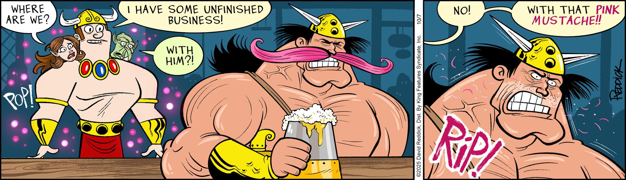 Clip art OCR: WHERE ARE WE? I HAVE SOME UNFINISHED BUSINESS! WITH HIM?! POPI 1:0% ©2025 David ReddickInc. 10/7 RIP! NO! WITH THAT PINK MUSTACHE!! REDDICK WHERE ARE WE ? I HAVE SOME UNFINISHED BUSINESS ! WITH HIM ?! POPI 1 : 0 % © 2025 David ReddickDist . By King Features SyndicateInc. 10/7 RIP ! NO ! WITH THAT PINK MUSTACHE !! REDDICK