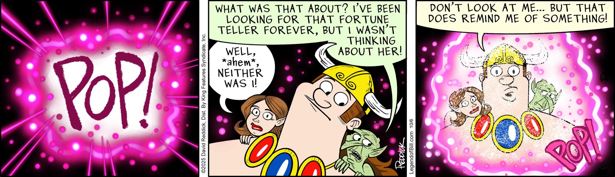 Humour OCR: POP! WHAT WAS THAT ABOUT? I'VE BEEN LOOKING FOR THAT FORTUNE TELLER FOREVERBUT I WASN'T WELLTHINKING ABOUT HER! *ahem*NEITHER WAS !! ©2025 David ReddickInc. REDDICK LegendofBill.com 10/6 DON'T LOOK AT ME... BUT THAT DOES REMIND ME OF SOMETHING! POP! POP ! WHAT WAS THAT ABOUT ? I'VE BEEN LOOKING FOR THAT FORTUNE TELLER FOREVERBUT I WASN'T WELLTHINKING ABOUT HER ! * ahem *NEITHER WAS !! © 2025 David ReddickDist . By King Features SyndicateInc. REDDICK LegendofBill.com 10/6 DON'T LOOK AT ME ... BUT THAT DOES REMIND ME OF SOMETHING ! POP !