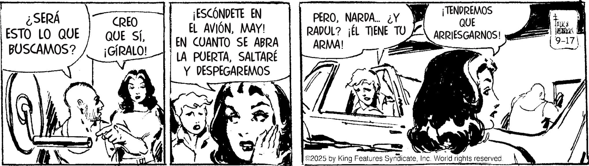 Fiction OCR: ¿SERÁ ESTO LO QUE BUSCAMOS? CREO QUE SÍ¡GÍRALO! ¡ESCÓNDETE EN EL AVIÓNMAY! EN CUANTO SE ABRA LA PUERTASALTARÉ Y DESPEGAREMOS PERONARDA.... ¿Y RADUL? ¡EL TIENE TU ARMA! ¡TENDREMOS QUE ARRIESGARNOS! TALK '9-172025 by King Features SyndicateInc. World rights reserved. ¿ SERÁ ESTO LO QUE BUSCAMOS ? CREO QUE SÍ¡ GÍRALO ! ¡ ESCÓNDETE EN EL AVIÓNMAY ! EN CUANTO SE ABRA LA PUERTASALTARÉ Y DESPEGAREMOS PERONARDA .... ¿ Y RADUL ? ¡ EL TIENE TU ARMA ! ¡ TENDREMOS QUE ARRIESGARNOS ! TALK ' 9-17 2025 by King Features SyndicateInc. World rights reserved .