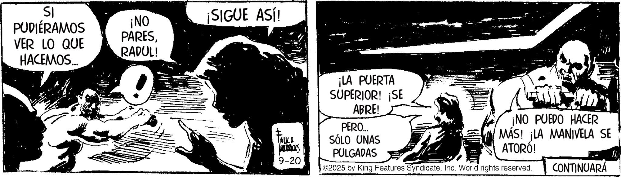 Animation OCR: SI PUDIÉRAMOS ¡NO ¡SIGUE ASÍ! PARESVER LO QUE RADUL! HACEMOS... (ALKI Pribars 9-20 ¡LA PUERTA SUPERIOR! ¡SE ABRE! PERO... SÓLO UNAS PULGADAS ¡NO PUEDO HACER MÁS! ¡LA MANIVELA SE ATORÓ! 2025 by King Features SyndicateInc. World rights reserved. CONTINUARÁ SI PUDIÉRAMOS ¡ NO ¡ SIGUE ASÍ ! PARESVER LO QUE RADUL ! HACEMOS ... ( ALKI Pribars 9-20 ¡ LA PUERTA SUPERIOR ! ¡ SE ABRE ! PERO ... SÓLO UNAS PULGADAS ¡ NO PUEDO HACER MÁS ! ¡ LA MANIVELA SE ATORÓ ! 2025 by King Features SyndicateInc. World rights reserved . CONTINUARÁ