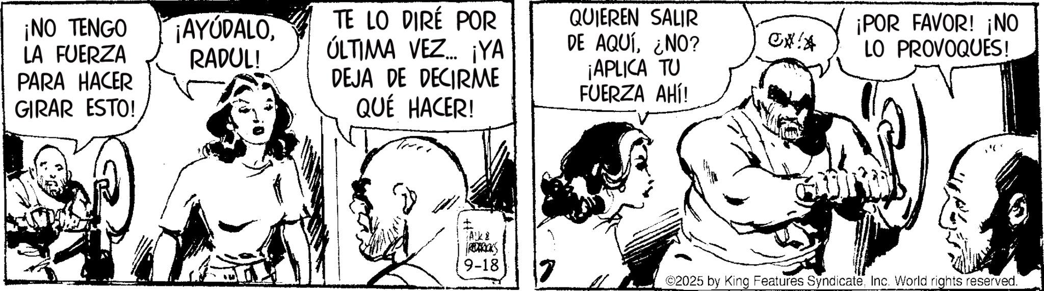 Publication OCR: ¡NO TENGO LA FUERZA PARA HACER GIRAR ESTO! ¡AYUDALORADUL! TE LO DIRÉ POR ÚLTIMA VEZ YA DEJA DE DECIRME QUÉ HACER! QUIEREN SALIR DE AQUÍ¿NO? CXIA ¡APLICA TU FUERZA AHÍ! Ak REDERICKS 9-18 7 ¡POR FAVOR! ¡NO LO PROVOQUES! ©2025 by King Features SyndicateInc. World rights reserved. ¡ NO TENGO LA FUERZA PARA HACER GIRAR ESTO ! ¡ AYUDALORADUL ! TE LO DIRÉ POR ÚLTIMA VEZ YA DEJA DE DECIRME QUÉ HACER ! QUIEREN SALIR DE AQUÍ¿ NO ? CXIA ¡ APLICA TU FUERZA AHÍ ! Ak REDERICKS 9-18 7 ¡ POR FAVOR ! ¡ NO LO PROVOQUES ! © 2025 by King Features SyndicateInc. World rights reserved .