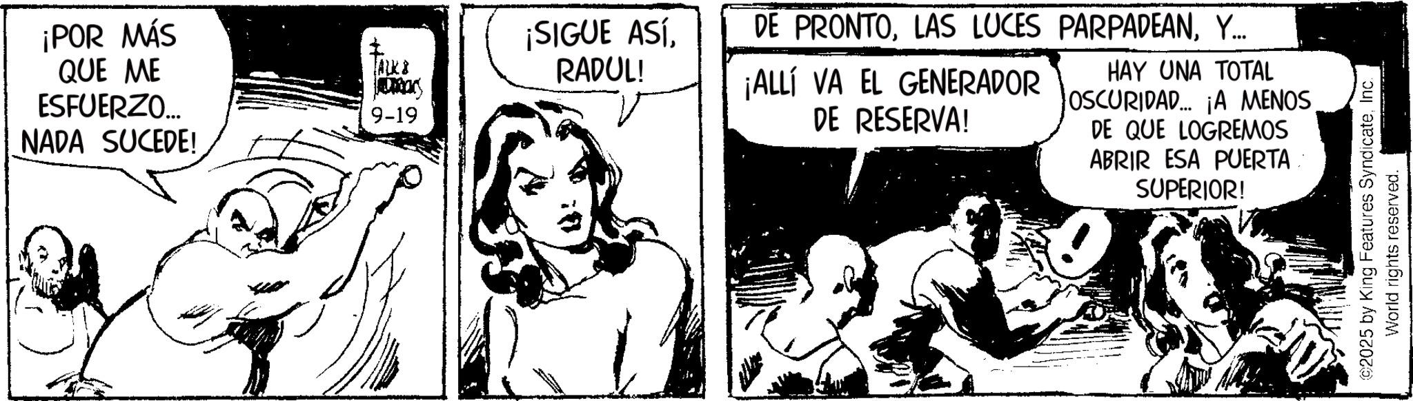 Publication OCR: ¡POR MÁS QUE ME ESFUERZO... ALK8 9-19 NADA SUCEDE! ¡SIGUE ASÍRADUL! DE PRONTOY... ¡ALLÍ VA EL GENERADOR DE RESERVA! HAY UNA TOTAL OSCURIDAD... ¡A MENOS DE QUE LOGREMOS ABRIR ESA PUERTA SUPERIOR! ©2025 by King Features SyndicateInc. World rights reserved. ¡ POR MÁS QUE ME ESFUERZO ... ALK8 9-19 NADA SUCEDE ! ¡ SIGUE ASÍRADUL ! DE PRONTOLAS LUCES PARPADEANY ... ¡ ALLÍ VA EL GENERADOR DE RESERVA ! HAY UNA TOTAL OSCURIDAD ... ¡ A MENOS DE QUE LOGREMOS ABRIR ESA PUERTA SUPERIOR ! © 2025 by King Features SyndicateInc. World rights reserved .