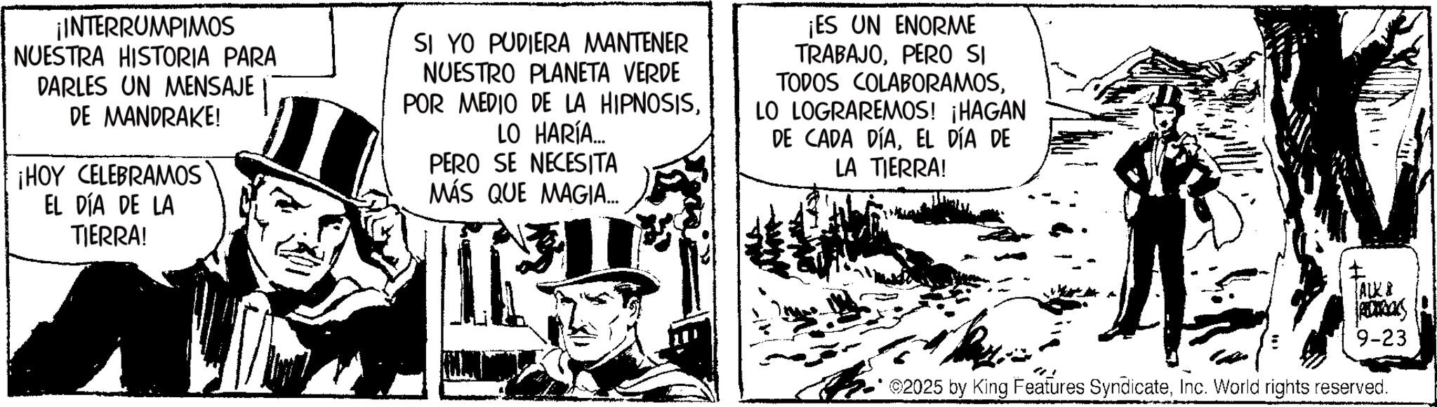 Animation OCR: ¡INTERRUMPIMOS NUESTRA HISTORIA PARA DARLES UN MENSAJE DE MANDRAKE! ¡HOY CELEBRAMOS EL DÍA DE LA TIERRA! SI YO PUDIERA MANTENER NUESTRO PLANETA VERDE POR MEDIO DE LA HIPNOSISLO HARÍA... PERO SE NECESITA MÁS QUE MAGIA... ¡ES UN ENORME TRABAJOPERO SI TODOS COLABORAMOSLO LOGRAREMOS! ¡HAGAN DE CADA DÍAEL DÍA DE LA TIERRA! I ALK & 1800RICKS 9-23 2025 by King Features SyndicateInc. World rights reserved. ¡ INTERRUMPIMOS NUESTRA HISTORIA PARA DARLES UN MENSAJE DE MANDRAKE ! ¡ HOY CELEBRAMOS EL DÍA DE LA TIERRA ! SI YO PUDIERA MANTENER NUESTRO PLANETA VERDE POR MEDIO DE LA HIPNOSISLO HARÍA ... PERO SE NECESITA MÁS QUE MAGIA ... ¡ ES UN ENORME TRABAJOPERO SI TODOS COLABORAMOSLO LOGRAREMOS ! ¡ HAGAN DE CADA DÍAEL DÍA DE LA TIERRA ! I ALK & 1800RICKS 9-23 2025 by King Features SyndicateInc. World rights reserved .