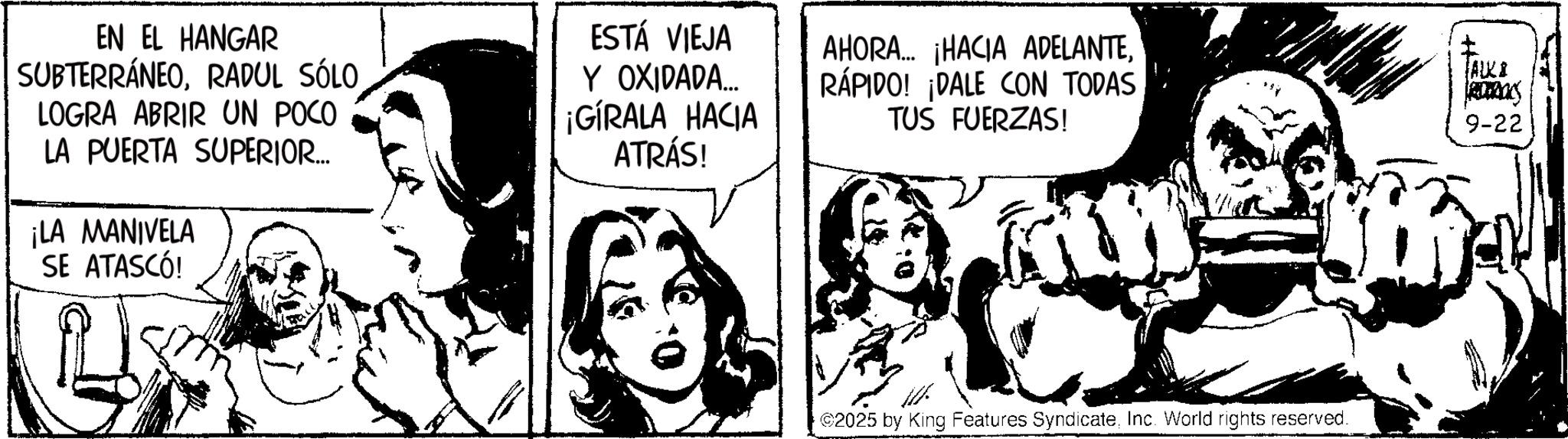 Publication OCR: EN EL HANGAR SUBTERRÁNEORADUL SÓLO LOGRA ABRIR UN POCO LA PUERTA SUPERIOR.... ¡LA MANIVELA SE ATASCÓ! ESTÁ VIEJA Y OXIDADA... ¡GIRALA HACIA ATRÁS! AHORA... ¡HACIA ADELANTERÁPIDO! ¡DALE CON TODAS TUS FUERZAS! JALKI 9-22 2025 by King Features SyndicateInc. World rights reserved. EN EL HANGAR SUBTERRÁNEORADUL SÓLO LOGRA ABRIR UN POCO LA PUERTA SUPERIOR .... ¡ LA MANIVELA SE ATASCÓ ! ESTÁ VIEJA Y OXIDADA ... ¡ GIRALA HACIA ATRÁS ! AHORA ... ¡ HACIA ADELANTERÁPIDO ! ¡ DALE CON TODAS TUS FUERZAS ! JALKI 9-22 2025 by King Features SyndicateInc. World rights reserved .