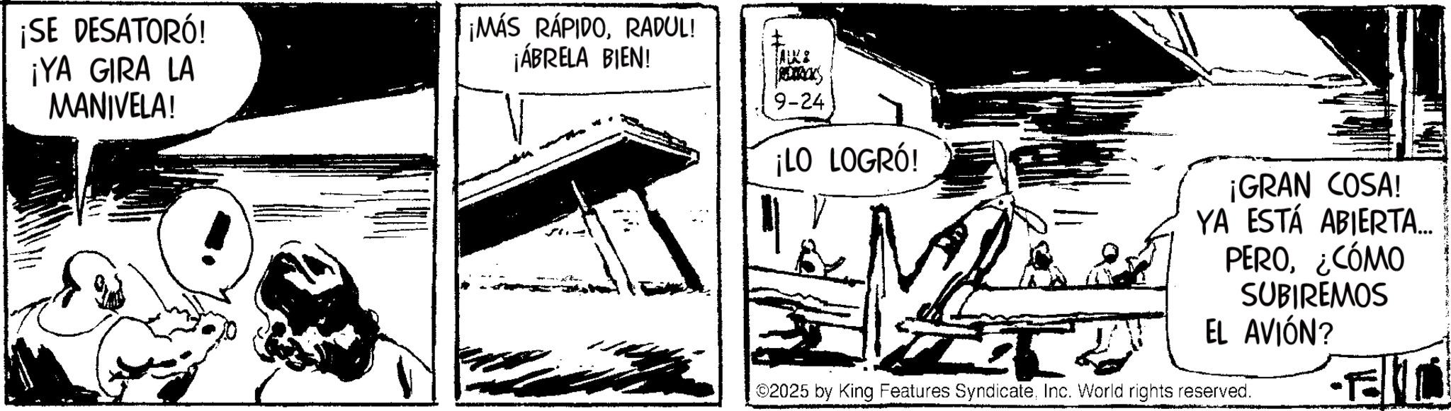 Animation OCR: ¡SE DESATORÓ! ¡YA GIRA LA MANIVELA! ¡MÁS RÁPIDORADUL! ¡ÁBRELA BIEN! TAKE R 9-24 ¡LO LOGRÓ! T ¡GRAN COSA! YA ESTÁ ABIERTA... PERO¿CÓMO SUBIREMOS EL AVIÓN? ©2025 by King Features SyndicateInc. World rights reserved. ¡ SE DESATORÓ ! ¡ YA GIRA LA MANIVELA ! ¡ MÁS RÁPIDORADUL ! ¡ ÁBRELA BIEN ! TAKE R 9-24 ¡ LO LOGRÓ ! T ¡ GRAN COSA ! YA ESTÁ ABIERTA ... PERO¿ CÓMO SUBIREMOS EL AVIÓN ? © 2025 by King Features SyndicateInc. World rights reserved .