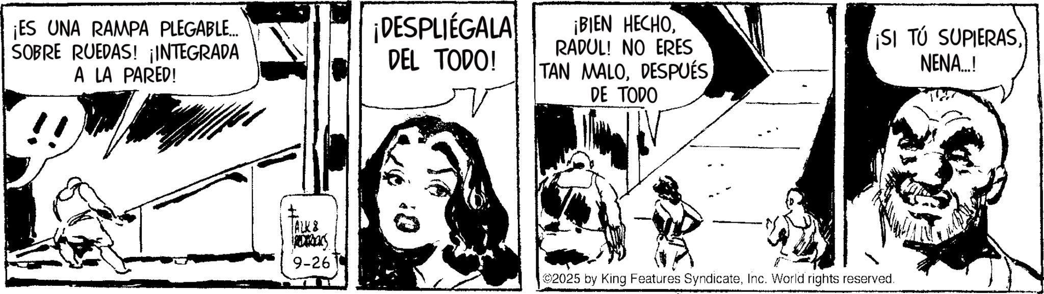 Fictional character OCR: ¡ES UNA RAMPA PLEGABLE... SOBRE RUEDAS! ¡INTEGRADA A LA PARED! ¡DESPLIÉGALA DEL TODO! ¡BIEN HECHORADUL! NO ERES TAN MALODESPUÉS DE TODO ¡SI TÚ SUPIERASNENA..! ALKS REDERICKS 9-26 2025 by King Features SyndicateInc. World rights reserved. ¡ ES UNA RAMPA PLEGABLE ... SOBRE RUEDAS ! ¡ INTEGRADA A LA PARED ! ¡ DESPLIÉGALA DEL TODO ! ¡ BIEN HECHORADUL ! NO ERES TAN MALODESPUÉS DE TODO ¡ SI TÚ SUPIERASNENA .. ! ALKS REDERICKS 9-26 2025 by King Features SyndicateInc. World rights reserved .
