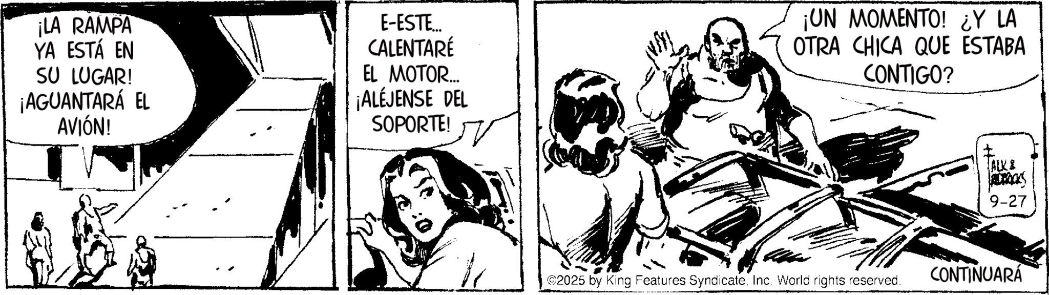 Comic book OCR: ¡LA RAMPA YA ESTÁ EN SU LUGAR! ¡AGUANTARÁ EL AVIÓN! E-ESTE... CALENTARÉ EL MOTOR... ¡ALÉJENSE DEL SOPORTE! ¡UN MOMENTO! ¿Y LA OTRA CHICA QUE ESTABA CONTIGO? ©2025 by King Features SyndicateInc. World rights reserved. ALK & 9-27 CONTINUARÁ ¡ LA RAMPA YA ESTÁ EN SU LUGAR ! ¡ AGUANTARÁ EL AVIÓN ! E - ESTE ... CALENTARÉ EL MOTOR ... ¡ ALÉJENSE DEL SOPORTE ! ¡ UN MOMENTO ! ¿ Y LA OTRA CHICA QUE ESTABA CONTIGO ? © 2025 by King Features SyndicateInc. World rights reserved . ALK & 9-27 CONTINUARÁ