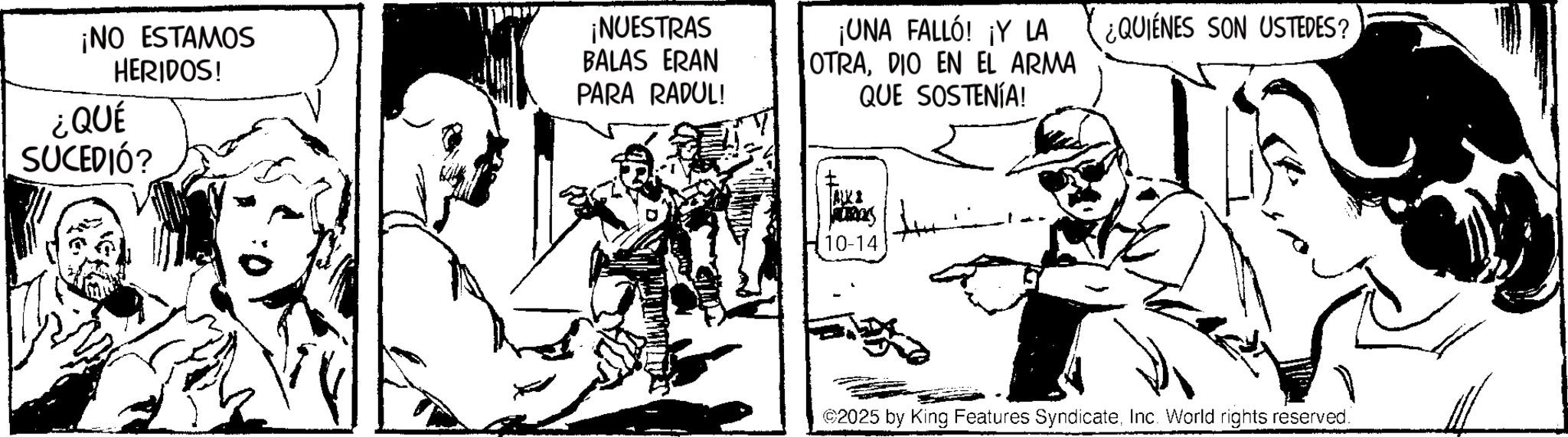 Fictional character OCR: ¡NO ESTAMOS ¡NUESTRAS HERIDOS! BALAS ERAN PARA RADUL! ¿QUÉ SUCEDIÓ? ¡UNA FALLÓ! ¡Y LA OTRADIO EN EL ARMA QUE SOSTENÍA! mas 10-14 ¿QUIENES SON USTEDES? ©2025 by King Features SyndicateInc. World rights reserved. ¡ NO ESTAMOS ¡ NUESTRAS HERIDOS ! BALAS ERAN PARA RADUL ! ¿ QUÉ SUCEDIÓ ? ¡ UNA FALLÓ ! ¡ Y LA OTRADIO EN EL ARMA QUE SOSTENÍA ! mas 10-14 ¿ QUIENES SON USTEDES ? © 2025 by King Features SyndicateInc. World rights reserved .