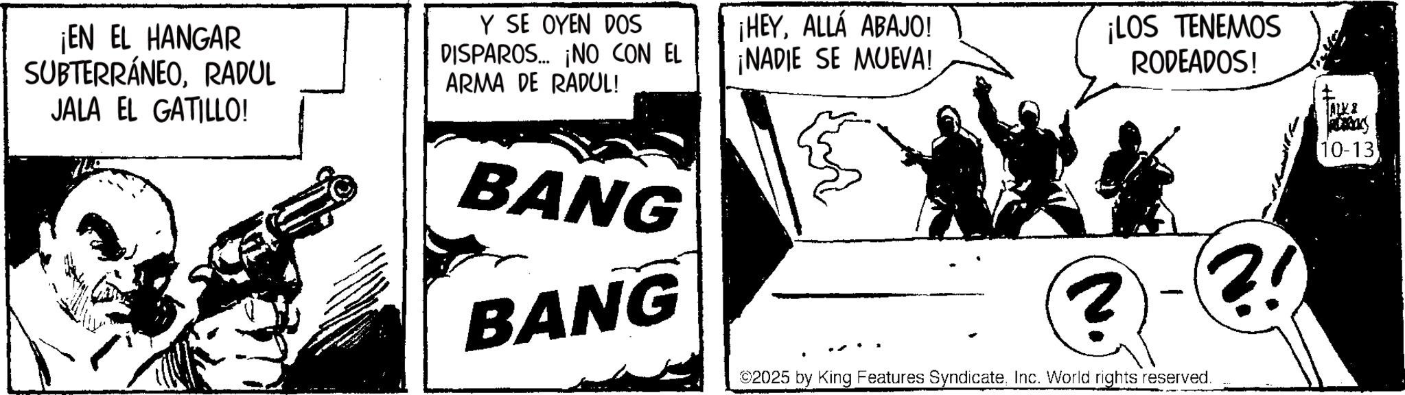 Comic book OCR: ¡EN EL HANGAR SUBTERRÁNEORADUL JALA EL GATILLO! Y SE OYEN DOS DISPAROS ¡NO CON EL ARMA DE RADUL! ¡HEYALLÁ ABAJO! ¡NADIE SE MUEVA! ¡LOS TENEMOS RODEADOS! BANG BANG ? - ?! ©2025 by King Features SyndicateInc. World rights reserved. JALK & [10-13 ¡ EN EL HANGAR SUBTERRÁNEORADUL JALA EL GATILLO ! Y SE OYEN DOS DISPAROS ¡ NO CON EL ARMA DE RADUL ! ¡ HEYALLÁ ABAJO ! ¡ NADIE SE MUEVA ! ¡ LOS TENEMOS RODEADOS ! BANG BANG ? - ? ! © 2025 by King Features SyndicateInc. World rights reserved . JALK & [ 10-13