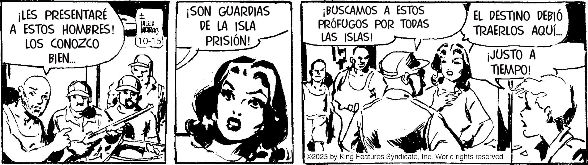 Comic book OCR: ¡LES PRESENTARÉ A ESTOS HOMBRES! LOS CONOZCO BIEN... ALKA 10-15 ¡SON GUARDIAS DE LA ISLA PRISIÓN! ¡BUSCAMOS A ESTOS PRÓFUGOS POR TODAS LAS ISLAS! EL DESTINO DEBIÓ TRAERLOS AQUÍ... ¡JUSTO A TIEMPO! 2025 by King Features SyndicateInc. World rights reserved. ¡ LES PRESENTARÉ A ESTOS HOMBRES ! LOS CONOZCO BIEN ... ALKA 10-15 ¡ SON GUARDIAS DE LA ISLA PRISIÓN ! ¡ BUSCAMOS A ESTOS PRÓFUGOS POR TODAS LAS ISLAS ! EL DESTINO DEBIÓ TRAERLOS AQUÍ ... ¡ JUSTO A TIEMPO ! 2025 by King Features SyndicateInc. World rights reserved .