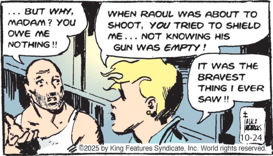 Pleased OCR: .. BUT WHYMADAM? YOU OWE ME NOTHING!! WHEN RAOUL WAS ABOUT TO SHOOTYOU TRIED TO SHIELD ME... NOT KNOWING HIS GUN WAS EMPTY! IT WAS THE BRAVEST THING I EVER SAW !! TALKI 10-24 ©2025 by King Features SyndicateInc. World rights reserved. .. BUT WHYMADAM ? YOU OWE ME NOTHING !! WHEN RAOUL WAS ABOUT TO SHOOTYOU TRIED TO SHIELD ME ... NOT KNOWING HIS GUN WAS EMPTY ! IT WAS THE BRAVEST THING I EVER SAW !! TALKI 10-24 © 2025 by King Features SyndicateInc. World rights reserved .