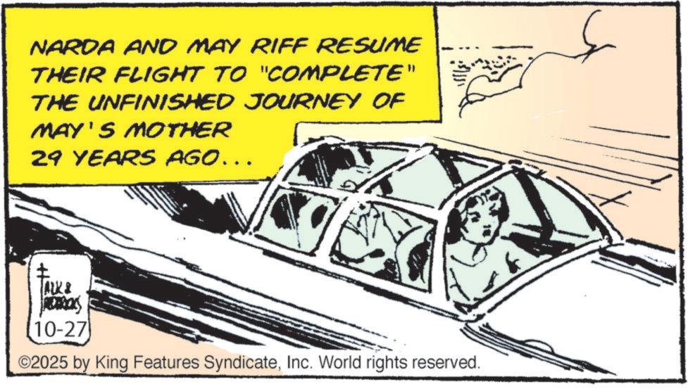 General aviation OCR: NARDA AND MAY RIFF RESUME THEIR FLIGHT TO "COMPLETE" THE UNFINISHED JOURNEY OF MAY'S MOTHER 29 YEARS AGO……. ALK & ADARICKS 10-27 ©2025 by King Features SyndicateInc. World rights reserved. NARDA AND MAY RIFF RESUME THEIR FLIGHT TO " COMPLETE " THE UNFINISHED JOURNEY OF MAY'S MOTHER 29 YEARS AGO …… . ALK & ADARICKS 10-27 © 2025 by King Features SyndicateInc. World rights reserved .