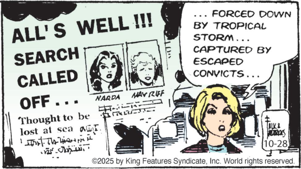 Fictional character OCR: ALL'S WELL !!! SEARCH CALLED 11. MAY RIFF ??· OFF... NARDA Thought to be lost at seat. 1. Th FORCED DOWN BY TROPICAL STORM... CAPTURED BY ESCAPED CONVICTS... TALK & S 10-28 ©2025 by King Features SyndicateInc. World rights reserved. ALL'S WELL !!! SEARCH CALLED 11 . MAY RIFF ?? · OFF ... NARDA Thought to be lost at seat . 1. Th FORCED DOWN BY TROPICAL STORM ... CAPTURED BY ESCAPED CONVICTS ... TALK & S 10-28 © 2025 by King Features SyndicateInc. World rights reserved .