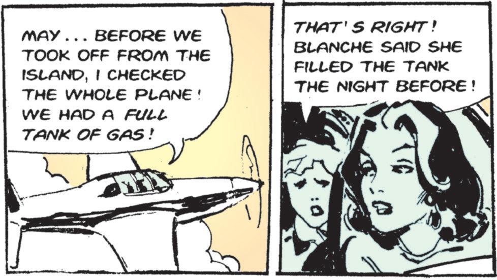 Fiction OCR: MAY... BEFORE WE TOOK OFF FROM THE ISLANDI CHECKED THE WHOLE PLANE ! WE HAD A FULL TANK OF GAS! THAT'S RIGHT! BLANCHE SAID SHE FILLED THE TANK THE NIGHT BEFORE! MAY ... BEFORE WE TOOK OFF FROM THE ISLANDI CHECKED THE WHOLE PLANE ! WE HAD A FULL TANK OF GAS ! THAT'S RIGHT ! BLANCHE SAID SHE FILLED THE TANK THE NIGHT BEFORE !