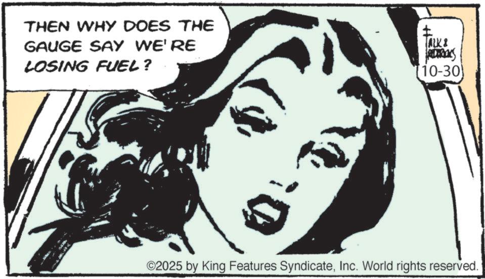 Line art OCR: THEN WHY DOES THE GAUGE SAY WE'RE LOSING FUEL? TALK & RETROS [10-30) ??? ©2025 by King Features SyndicateInc. World rights reserved. THEN WHY DOES THE GAUGE SAY WE'RE LOSING FUEL ? TALK & RETROS [ 10-30 ) ?? ? © 2025 by King Features SyndicateInc. World rights reserved .