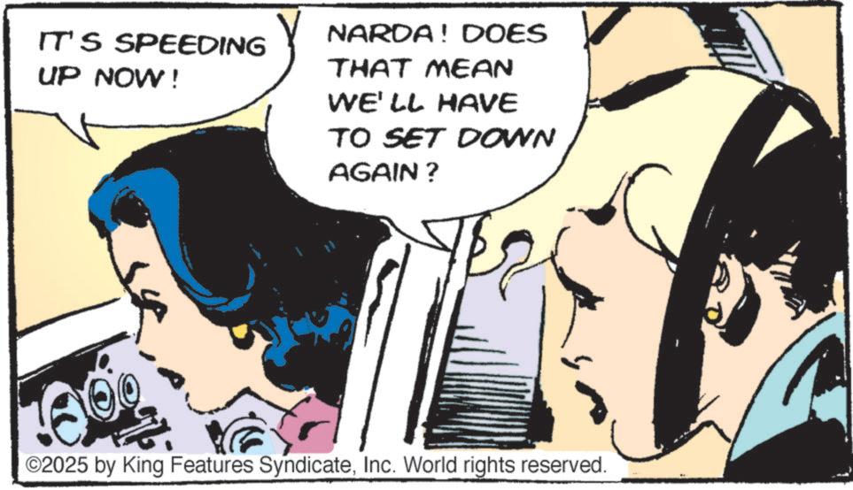 Animated cartoon OCR: IT'S SPEEDING UP NOW! NARDA! DOES THAT MEAN WE'LL HAVE TO SET DOWN AGAIN? ©2025 by King Features SyndicateInc. World rights reserved. IT'S SPEEDING UP NOW ! NARDA ! DOES THAT MEAN WE'LL HAVE TO SET DOWN AGAIN ? © 2025 by King Features SyndicateInc. World rights reserved .