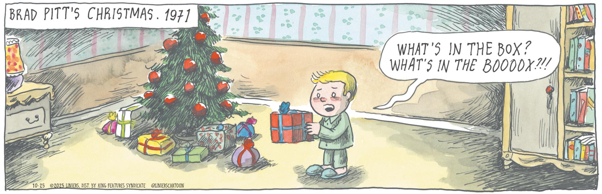 Christmas ornament OCR: BRAD PITT'S CHRISTMAS. 1971 WHAT'S IN THE BOX? WHAT'S IN THE BO000X!!! 10-25 2025 LINIERSDIST. BY KING FEATURES SYNDICATE @LINIERSCARTOON BRAD PITT'S CHRISTMAS . 1971 WHAT'S IN THE BOX ? WHAT'S IN THE BO000X !!! 10-25 2025 LINIERSDIST . BY KING FEATURES SYNDICATE @LINIERSCARTOON