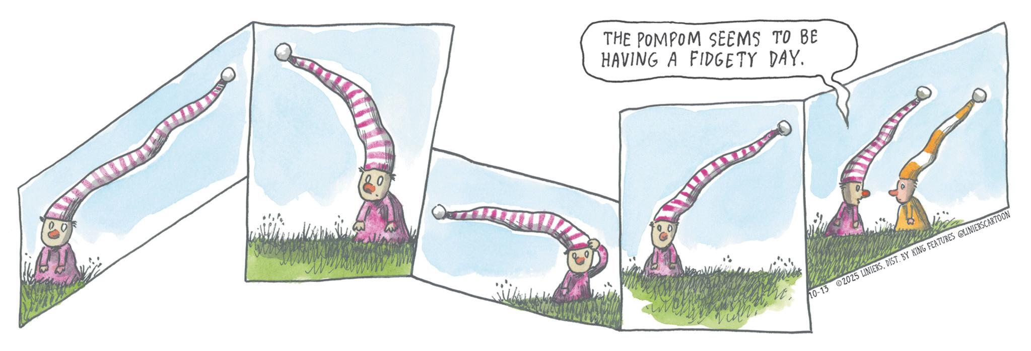 OCR: THE POMPOM SEEMS TO BE HAVING A FIDGETY DAY. 10-13 2025 LINIERSBY KING FEATURES @LINIERSCARTOON THE POMPOM SEEMS TO BE HAVING A FIDGETY DAY . 10-13 2025 LINIERSBY KING FEATURES @LINIERSCARTOON