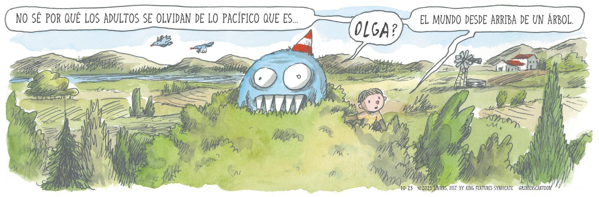 Animated cartoon OCR: NO SÉ POR QUÉ LOS ADULTOS SE OLVIDAN DE LO PACÍFICO QUE ES... OLGA? EL MUNDO DESDE ARRIBA DE UN ÁRBOL. ?? M 10-23 2025 NIERSDIST. BY KING FEATURES SYNDICATE LINIERSCARTOON NO SÉ POR QUÉ LOS ADULTOS SE OLVIDAN DE LO PACÍFICO QUE ES ... OLGA ? EL MUNDO DESDE ARRIBA DE UN ÁRBOL . ?? M 10-23 2025 NIERSDIST . BY KING FEATURES SYNDICATE LINIERSCARTOON
