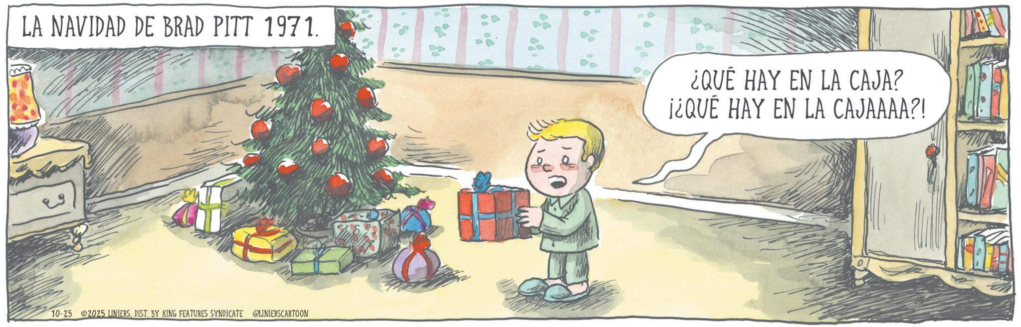 Christmas Day OCR: m LA NAVIDAD DE BRAD PITT 1971. 10-25 2025 LINIERSDIST. BY KING FEATURES SYNDICATE @LINIERSCARTOON 90 ¿QUÉ HAY EN LA CAJA? ¡¿QUÉ HAY EN LA CAJAAAA?! m LA NAVIDAD DE BRAD PITT 1971 . 10-25 2025 LINIERSDIST . BY KING FEATURES SYNDICATE @LINIERSCARTOON 90 ¿ QUÉ HAY EN LA CAJA ? ¡ ¿ QUÉ HAY EN LA CAJAAAA ?!