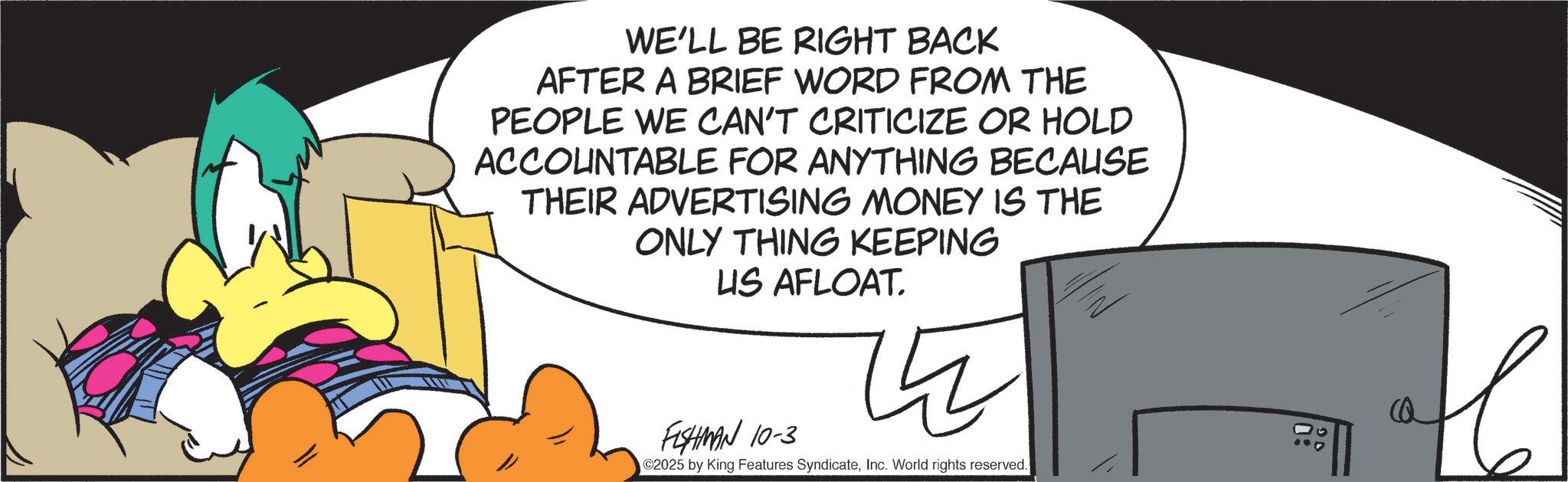 Graphic design OCR: WE'LL BE RIGHT BACK AFTER A BRIEF WORD FROM THE PEOPLE WE CAN'T CRITICIZE OR HOLD ACCOUNTABLE FOR ANYTHING BECAUSE THEIR ADVERTISING MONEY IS THE ONLY THING KEEPING US AFLOAT. FISHMAN 10-3 ? C2025 by King Features SyndicateInc. World rights reserved. C WE'LL BE RIGHT BACK AFTER A BRIEF WORD FROM THE PEOPLE WE CAN'T CRITICIZE OR HOLD ACCOUNTABLE FOR ANYTHING BECAUSE THEIR ADVERTISING MONEY IS THE ONLY THING KEEPING US AFLOAT . FISHMAN 10-3 ? C2025 by King Features SyndicateInc. World rights reserved . C