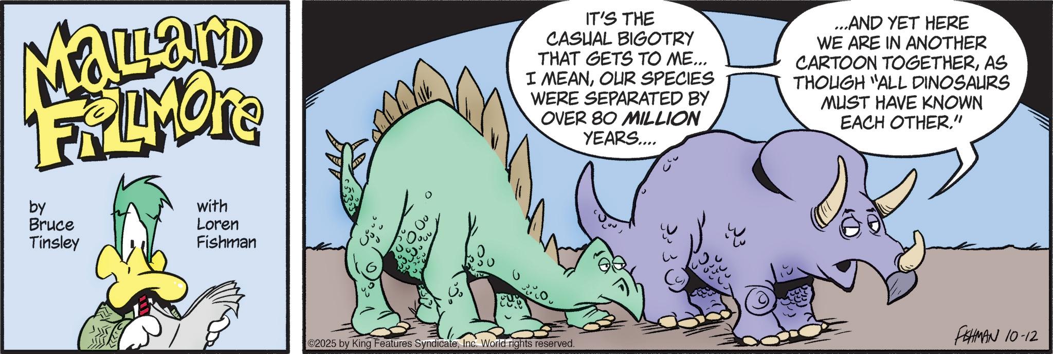 Dinosaur OCR: Mallard FRAMONT by Bruce Tinsley with Loren Fishman IT'S THE CASUAL BIGOTRY THAT GETS TO ME... I MEANOUR SPECIES WERE SEPARATED BY OVER 80 MILLION YEARS.... ...AND YET HERE WE ARE IN ANOTHER CARTOON TOGETHERAS THOUGH "ALL DINOSAURS MUST HAVE KNOWN EACH OTHER" FISHMAN 10-12 2025 by King Features SyndicateInc. World rights reserved. Mallard FRAMONT by Bruce Tinsley with Loren Fishman IT'S THE CASUAL BIGOTRY THAT GETS TO ME ... I MEANOUR SPECIES WERE SEPARATED BY OVER 80 MILLION YEARS .... ... AND YET HERE WE ARE IN ANOTHER CARTOON TOGETHERAS THOUGH " ALL DINOSAURS MUST HAVE KNOWN EACH OTHER" FISHMAN 10-12 2025 by King Features SyndicateInc. World rights reserved .