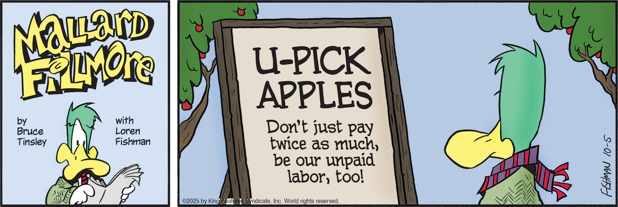 Natural foods OCR: Mallard FRAMOTE by Bruce Tinsley with Loren Fishman U-PICK APPLES Don't just pay twice as muchbe our unpaid labortoo! 2025 by King Features SyndicateInc. World rights reserved. FISHMAN 10-5 Mallard FRAMOTE by Bruce Tinsley with Loren Fishman U - PICK APPLES Don't just pay twice as muchbe our unpaid labortoo ! 2025 by King Features SyndicateInc. World rights reserved . FISHMAN 10-5