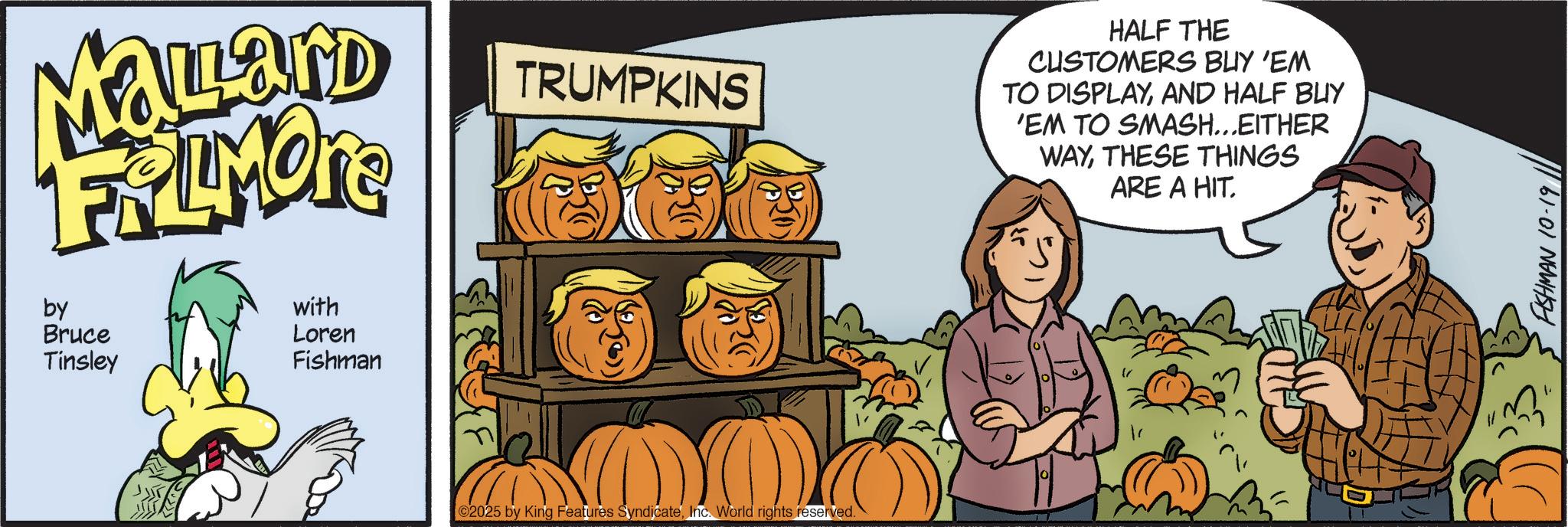 Pumpkin OCR: Mallard FRAMONT by Bruce Tinsley with Loren Fishman TRUMPKINS 2025 by King Features SyndicateInc. World rights reserved. HALF THE CUSTOMERS BUY 'EM TO DISPLAYAND HALF BUY 'EM TO SMASH...EITHER WAYTHESE THINGS ARE A HIT. FISHMAN 10-19 Mallard FRAMONT by Bruce Tinsley with Loren Fishman TRUMPKINS 2025 by King Features SyndicateInc. World rights reserved . HALF THE CUSTOMERS BUY ' EM TO DISPLAYAND HALF BUY ' EM TO SMASH ... EITHER WAYTHESE THINGS ARE A HIT . FISHMAN 10-19