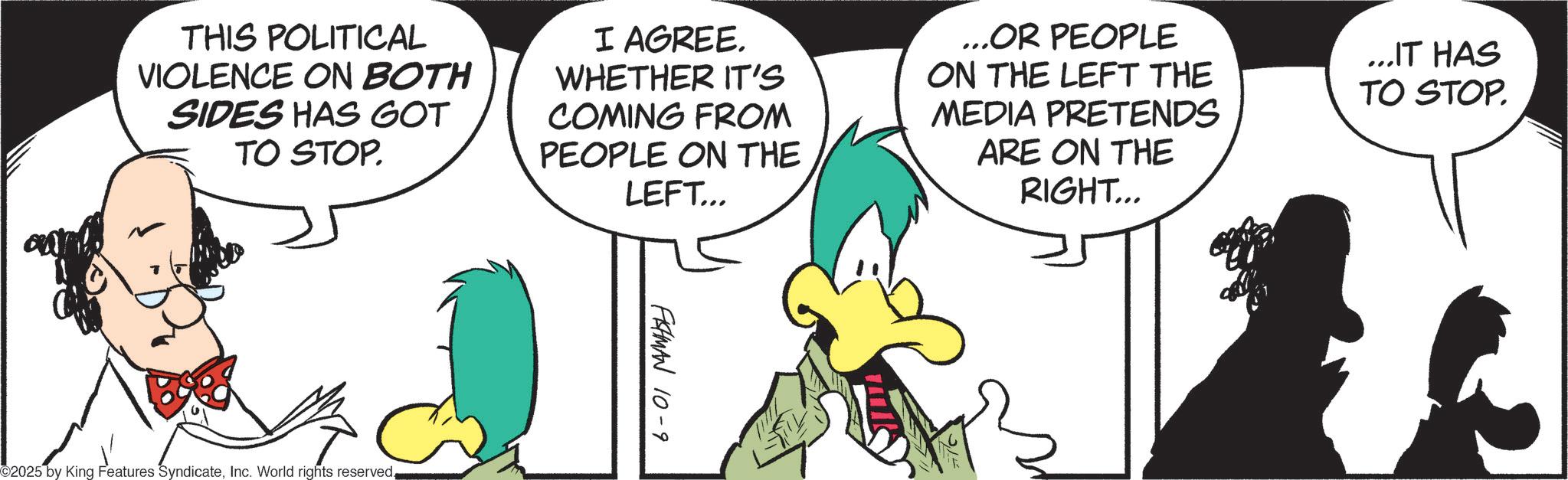 Animated cartoon OCR: THIS POLITICAL VIOLENCE ON BOTH SIDES HAS GOT TO STOP. I AGREE. WHETHER IT'S COMING FROM PEOPLE ON THE LEFT... ...OR PEOPLE ON THE LEFT THE MEDIA PRETENDS ARE ON THE RIGHT... ...IT HAS TO STOP. 2025 by King Features SyndicateInc. World rights reserved. FISHMAN 10-9 THIS POLITICAL VIOLENCE ON BOTH SIDES HAS GOT TO STOP . I AGREE . WHETHER IT'S COMING FROM PEOPLE ON THE LEFT ... ... OR PEOPLE ON THE LEFT THE MEDIA PRETENDS ARE ON THE RIGHT ... ... IT HAS TO STOP . 2025 by King Features SyndicateInc. World rights reserved . FISHMAN 10-9