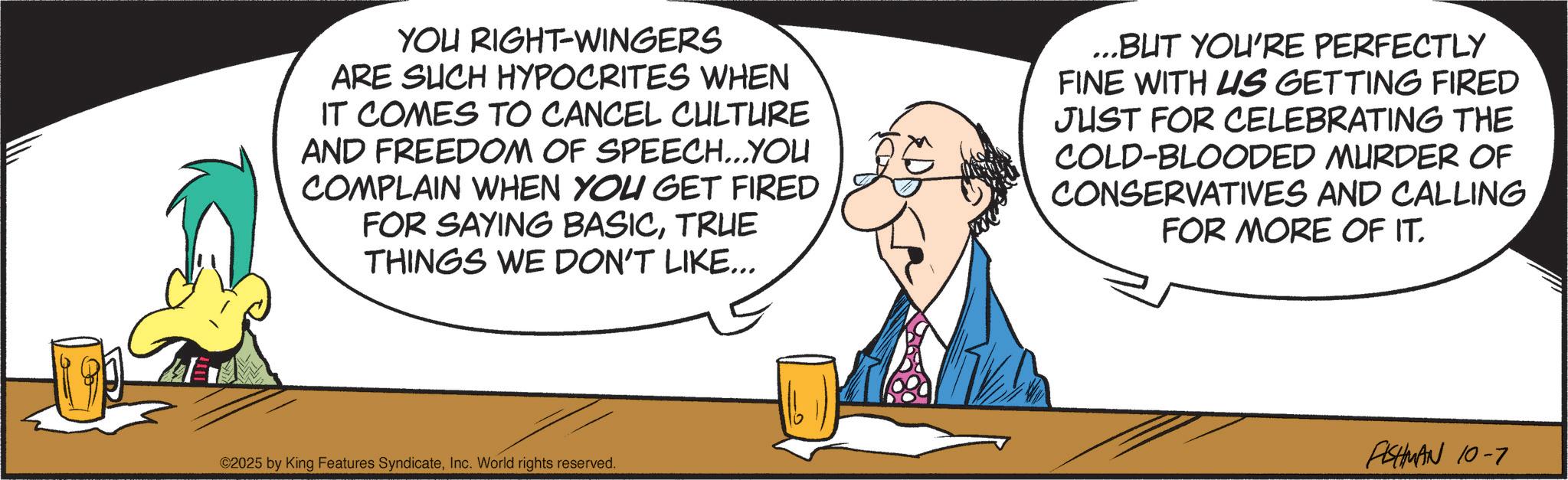 Animated cartoon OCR: YOU RIGHT-WINGERS ARE SUCH HYPOCRITES WHEN IT COMES TO CANCEL CULTURE AND FREEDOM OF SPEECH...YOU COMPLAIN WHEN YOU GET FIRED FOR SAYING BASICTRUE THINGS WE DON'T LIKE... ...BUT YOU'RE PERFECTLY FINE WITH US GETTING FIRED JUST FOR CELEBRATING THE COLD-BLOODED MURDER OF CONSERVATIVES AND CALLING FOR MORE OF IT. ©2025 by King Features SyndicateInc. World rights reserved. FISHMAN 10-7 YOU RIGHT - WINGERS ARE SUCH HYPOCRITES WHEN IT COMES TO CANCEL CULTURE AND FREEDOM OF SPEECH ... YOU COMPLAIN WHEN YOU GET FIRED FOR SAYING BASICTRUE THINGS WE DON'T LIKE ... ... BUT YOU'RE PERFECTLY FINE WITH US GETTING FIRED JUST FOR CELEBRATING THE COLD - BLOODED MURDER OF CONSERVATIVES AND CALLING FOR MORE OF IT . © 2025 by King Features SyndicateInc. World rights reserved . FISHMAN 10-7