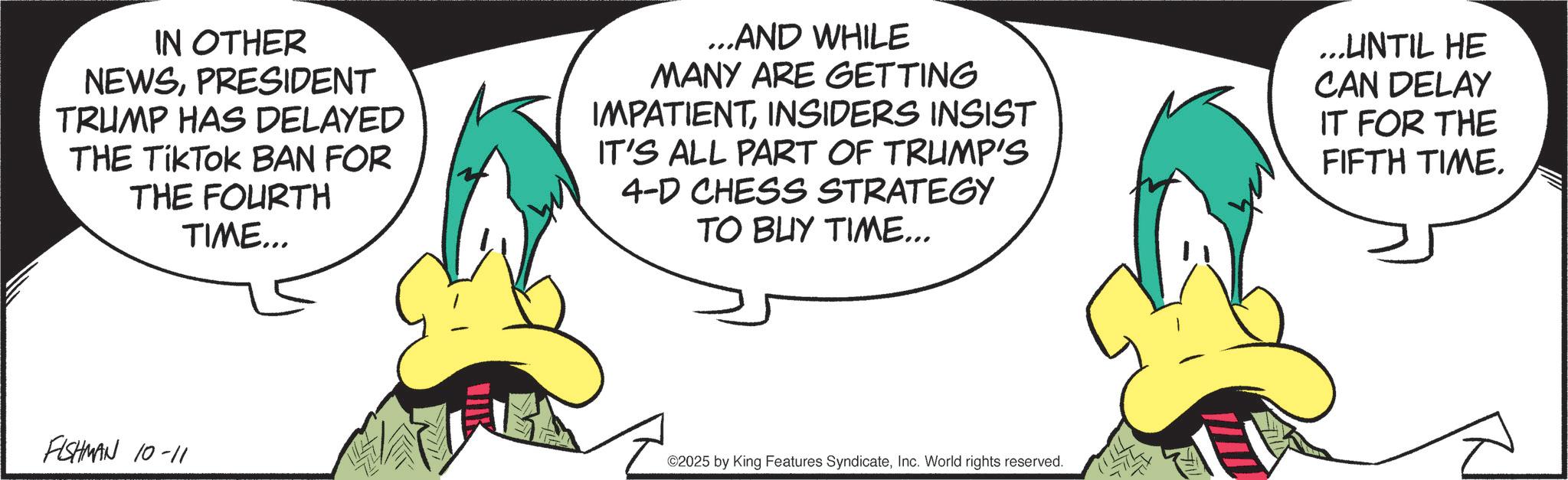 Fiction OCR: IN OTHER NEWSPRESIDENT TRUMP HAS DELAYED THE TikTok BAN FOR THE FOURTH TIME... ...AND WHILE MANY ARE GETTING IMPATIENTINSIDERS INSIST IT'S ALL PART OF TRUMP'S 4-D CHESS STRATEGY TO BUY TIME... ...UNTIL HE CAN DELAY IT FOR THE FIFTH TIME. FISHMAN 10-11 ©2025 by King Features SyndicateInc. World rights reserved. IN OTHER NEWSPRESIDENT TRUMP HAS DELAYED THE TikTok BAN FOR THE FOURTH TIME ... ... AND WHILE MANY ARE GETTING IMPATIENTINSIDERS INSIST IT'S ALL PART OF TRUMP'S 4 - D CHESS STRATEGY TO BUY TIME ... ... UNTIL HE CAN DELAY IT FOR THE FIFTH TIME . FISHMAN 10-11 © 2025 by King Features SyndicateInc. World rights reserved .