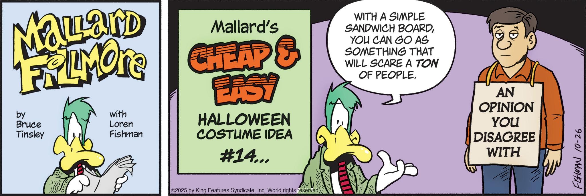 Graphic design OCR: MaLLand Mallard's FALMORE CHEAP & by Bruce Tinsley with Loren Fishman LASY HALLOWEEN COSTUME IDEA #14... WITH A SIMPLE SANDWICH BOARDYOU CAN GO AS SOMETHING THAT WILL SCARE A TON OF PEOPLE. AN OPINION YOU DISAGREE WITH 2025 by King Features SyndicateInc. World rights reserved. FISHMAN 10-26 MaLLand Mallard's FALMORE CHEAP & by Bruce Tinsley with Loren Fishman LASY HALLOWEEN COSTUME IDEA # 14 ... WITH A SIMPLE SANDWICH BOARDYOU CAN GO AS SOMETHING THAT WILL SCARE A TON OF PEOPLE . AN OPINION YOU DISAGREE WITH 2025 by King Features SyndicateInc. World rights reserved . FISHMAN 10-26