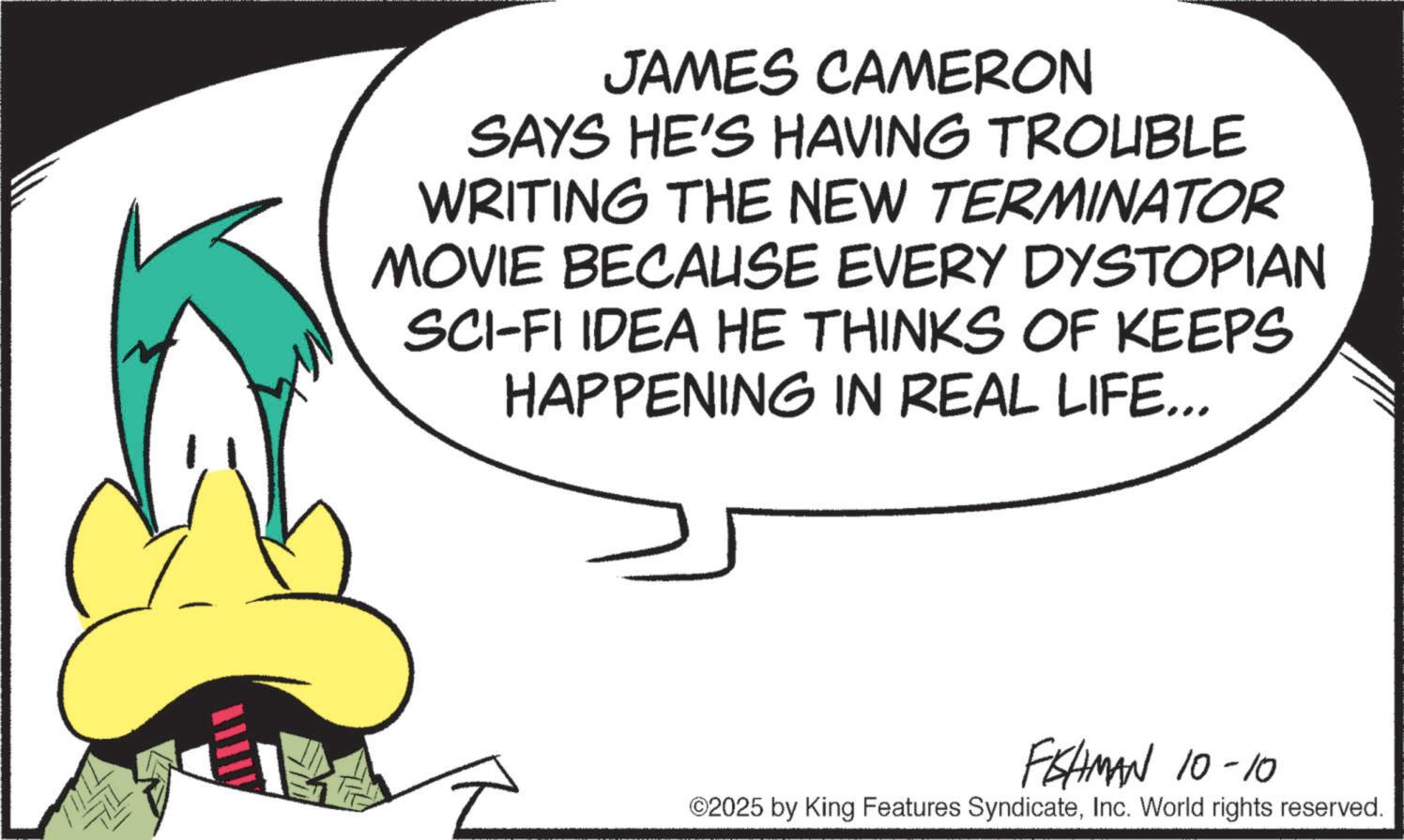 Graphic design OCR: JAMES CAMERON SAYS HE'S HAVING TROUBLE WRITING THE NEW TERMINATOR MOVIE BECAUSE EVERY DYSTOPIAN SCI-FI IDEA HE THINKS OF KEEPS HAPPENING IN REAL LIFE... FISHMAN 10-10 ©2025 by King Features SyndicateInc. World rights reserved. JAMES CAMERON SAYS HE'S HAVING TROUBLE WRITING THE NEW TERMINATOR MOVIE BECAUSE EVERY DYSTOPIAN SCI - FI IDEA HE THINKS OF KEEPS HAPPENING IN REAL LIFE ... FISHMAN 10-10 © 2025 by King Features SyndicateInc. World rights reserved .